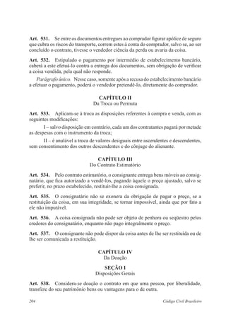 204 Código Civil Brasileiro
Art.  531.  Se entre os documentos entregues ao comprador figurar apólice de seguro
que cubra os riscos do transporte, correm estes à conta do comprador, salvo se, ao ser
concluído o contrato, tivesse o vendedor ciência da perda ou avaria da coisa.
Art.  532.  Estipulado o pagamento por intermédio de estabelecimento bancário,
caberá a este efetuá-lo contra a entrega dos documentos, sem obrigação de verificar
a coisa vendida, pela qual não responde.
Parágrafo único.  Nesse caso, somente após a recusa do estabelecimento bancário
a efetuar o pagamento, poderá o vendedor pretendê-lo, diretamente do comprador.
CAPÍTULO II
Da Troca ou Permuta
Art.  533.  Aplicam-se à troca as disposições referentes à compra e venda, com as
seguintes modificações:
I – salvo disposição em contrário, cada um dos contratantes pagará por metade
as despesas com o instrumento da troca;
II – é anulável a troca de valores desiguais entre ascendentes e descendentes,
sem consentimento dos outros descendentes e do cônjuge do alienante.
CAPÍTULO III
Do Contrato Estimatório
Art.  534.  Pelo contrato estimatório, o consignante entrega bens móveis ao consig-
natário, que fica autorizado a vendê-los, pagando àquele o preço ajustado, salvo se
preferir, no prazo estabelecido, restituir-lhe a coisa consignada.
Art.  535.  O consignatário não se exonera da obrigação de pagar o preço, se a
restituição da coisa, em sua integridade, se tornar impossível, ainda que por fato a
ele não imputável.
Art.  536.  A coisa consignada não pode ser objeto de penhora ou seqüestro pelos
credores do consignatário, enquanto não pago integralmente o preço.
Art.  537.  O consignante não pode dispor da coisa antes de lhe ser restituída ou de
lhe ser comunicada a restituição.
CAPÍTULO IV
Da Doação
Seção I
Disposições Gerais
Art.  538.  Considera-se doação o contrato em que uma pessoa, por liberalidade,
transfere do seu patrimônio bens ou vantagens para o de outra.
 