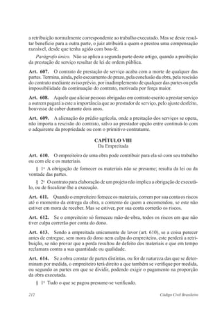 212 Código Civil Brasileiro
a retribuição normalmente correspondente ao trabalho executado. Mas se deste resul-
tar benefício para a outra parte, o juiz atribuirá a quem o prestou uma compensação
razoável, desde que tenha agido com boa-fé.
Parágrafo único.  Não se aplica a segunda parte deste artigo, quando a proibição
da prestação de serviço resultar de lei de ordem pública.
Art.  607.  O contrato de prestação de serviço acaba com a morte de qualquer das
partes.Termina, ainda, pelo escoamento do prazo, pela conclusão da obra, pela rescisão
do contrato mediante aviso prévio, por inadimplemento de qualquer das partes ou pela
impossibilidade da continuação do contrato, motivada por força maior.
Art.  608.  Aquele que aliciar pessoas obrigadas em contrato escrito a prestar serviço
a outrem pagará a este a importância que ao prestador de serviço, pelo ajuste desfeito,
houvesse de caber durante dois anos.
Art.  609.  A alienação do prédio agrícola, onde a prestação dos serviços se opera,
não importa a rescisão do contrato, salvo ao prestador opção entre continuá-lo com
o adquirente da propriedade ou com o primitivo contratante.
CAPÍTULO VIII
Da Empreitada
Art.  610.  O empreiteiro de uma obra pode contribuir para ela só com seu trabalho
ou com ele e os materiais.
§  1o
  A obrigação de fornecer os materiais não se presume; resulta da lei ou da
vontade das partes.
§  2o
  O contrato para elaboração de um projeto não implica a obrigação de executá-
lo, ou de fiscalizar-lhe a execução.
Art.  611.  Quando o empreiteiro fornece os materiais, correm por sua conta os riscos
até o momento da entrega da obra, a contento de quem a encomendou, se este não
estiver em mora de receber. Mas se estiver, por sua conta correrão os riscos.
Art.  612.  Se o empreiteiro só forneceu mão-de-obra, todos os riscos em que não
tiver culpa correrão por conta do dono.
Art.  613.  Sendo a empreitada unicamente de lavor (art. 610), se a coisa perecer
antes de entregue, sem mora do dono nem culpa do empreiteiro, este perderá a retri-
buição, se não provar que a perda resultou de defeito dos materiais e que em tempo
reclamara contra a sua quantidade ou qualidade.
Art.  614.  Se a obra constar de partes distintas, ou for de natureza das que se deter-
minam por medida, o empreiteiro terá direito a que também se verifique por medida,
ou segundo as partes em que se dividir, podendo exigir o pagamento na proporção
da obra executada.
§  1o
  Tudo o que se pagou presume-se verificado.
 