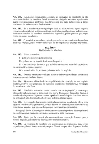 220 Código Civil Brasileiro
Art.  679.  Ainda que o mandatário contrarie as instruções do mandante, se não
exceder os limites do mandato, ficará o mandante obrigado para com aqueles com
quem o seu procurador contratou; mas terá contra este ação pelas perdas e danos
resultantes da inobservância das instruções.
Art.  680.  Se o mandato for outorgado por duas ou mais pessoas, e para negócio
comum, cada uma ficará solidariamente responsável ao mandatário por todos os com-
promissos e efeitos do mandato, salvo direito regressivo, pelas quantias que pagar,
contra os outros mandantes.
Art.  681.  O mandatário temsobreacoisadequetenhaaposseemvirtudedomandato,
direito de retenção, até se reembolsar do que no desempenho do encargo despendeu.
Seção IV
Da Extinção do Mandato
Art.  682.  Cessa o mandato:
I – pela revogação ou pela renúncia;
II – pela morte ou interdição de uma das partes;
III – pela mudança de estado que inabilite o mandante a conferir os poderes,
ou o mandatário para os exercer;
IV – pelo término do prazo ou pela conclusão do negócio.
Art.  683.  Quando o mandato contiver a cláusula de irrevogabilidade e o mandante
o revogar, pagará perdas e danos.
Art.  684.  Quando a cláusula de irrevogabilidade for condição de um negócio
bilateral, ou tiver sido estipulada no exclusivo interesse do mandatário, a revogação
do mandato será ineficaz.
Art.  685.  Conferido o mandato com a cláusula “em causa própria”, a sua revoga-
ção não terá eficácia, nem se extinguirá pela morte de qualquer das partes, ficando o
mandatário dispensado de prestar contas, e podendo transferir para si os bens móveis
ou imóveis objeto do mandato, obedecidas as formalidades legais.
Art.  686.  Arevogação do mandato, notificada somente ao mandatário, não se pode
opor aos terceiros que, ignorando-a, de boa-fé com ele trataram; mas ficam salvas ao
constituinte as ações que no caso lhe possam caber contra o procurador.
Parágrafo único.  É irrevogável o mandato que contenha poderes de cumprimento
ou confirmação de negócios encetados, aos quais se ache vinculado.
Art.  687.  Tanto que for comunicada ao mandatário a nomeação de outro, para o
mesmo negócio, considerar-se-á revogado o mandato anterior.
Art.  688.  A renúncia do mandato será comunicada ao mandante, que, se for
prejudicado pela sua inoportunidade, ou pela falta de tempo, a fim de prover à subs-
 
