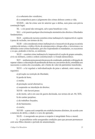 23Código Civil Brasileiro
c) a soberania dos veredictos;
d) a competência para o julgamento dos crimes dolosos contra a vida;
XXXIX – não há crime sem lei anterior que o defina, nem pena sem prévia
cominação legal;
XL – a lei penal não retroagirá, salvo para beneficiar o réu;
XLI – a lei punirá qualquer discriminação atentatória dos direitos e liberdades
fundamentais;
XLII – a prática do racismo constitui crime inafiançável e ­imprescritível, ­sujeito
à pena de reclusão, nos termos da lei;
XLIII – a lei considerará crimes inafiançáveis e insuscetíveis de graça ou ­anistia
a prática da tortura, o tráfico ilícito de entorpecentes e drogas afins, o terrorismo e os
definidos como crimes hediondos, por eles respondendo os mandantes, os executores
e os que, podendo evitá-los, se omitirem;
XLIV – constitui crime inafiançável e imprescritível a ação de grupos ­armados,
civis ou militares, contra a ordem constitucional e o Estado ­democrático;
XLV – nenhuma pena passará da pessoa do condenado, podendo a ­obrigação de
reparar o dano e a decretação do perdimento de bens ser, nos termos da lei, estendidas aos
sucessores e contra eles executadas, até o limite do valor do patrimônio transferido;
XLVI – a lei regulará a individualização da pena e adotará, entre ­outras, as
seguintes:
a) privação ou restrição da liberdade;
b) perda de bens;
c) multa;
d) prestação social alternativa;
e) suspensão ou interdição de direitos;
XLVII – não haverá penas:
a) de morte, salvo em caso de guerra declarada, nos termos do art. 84, XIX;
b) de caráter perpétuo;
c) de trabalhos forçados;
d) de banimento;
e) cruéis;
XLVIII – a pena será cumprida em estabelecimentos distintos, de ­acordo com
a natureza do delito, a idade e o sexo do apenado;
XLIX – é assegurado aos presos o respeito à integridade física e moral;
L – às presidiárias serão asseguradas condições para que possam ­permanecer
com seus filhos durante o período de amamentação;
 