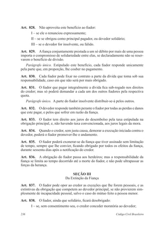 236 Código Civil Brasileiro
Art.  828.  Não aproveita este benefício ao fiador:
I – se ele o renunciou expressamente;
II – se se obrigou como principal pagador, ou devedor solidário;
III – se o devedor for insolvente, ou falido.
Art.  829.  A fiança conjuntamente prestada a um só débito por mais de uma pessoa
importa o compromisso de solidariedade entre elas, se declaradamente não se reser-
varem o benefício de divisão.
Parágrafo único.  Estipulado este benefício, cada fiador responde unicamente
pela parte que, em proporção, lhe couber no pagamento.
Art.  830.  Cada fiador pode fixar no contrato a parte da dívida que toma sob sua
responsabilidade, caso em que não será por mais obrigado.
Art.  831.  O fiador que pagar integralmente a dívida fica sub-rogado nos direitos
do credor; mas só poderá demandar a cada um dos outros fiadores pela respectiva
quota.
Parágrafo único.  A parte do fiador insolvente distribuir-se-á pelos outros.
Art.  832.  O devedor responde também perante o fiador por todas as perdas e danos
que este pagar, e pelos que sofrer em razão da fiança.
Art.  833.  O fiador tem direito aos juros do desembolso pela taxa estipulada na
obrigação principal, e, não havendo taxa convencionada, aos juros legais da mora.
Art.  834.  Quando o credor, sem justa causa, demorar a execução iniciada contra o
devedor, poderá o fiador promover-lhe o andamento.
Art.  835.  O fiador poderá exonerar-se da fiança que tiver assinado sem limitação
de tempo, sempre que lhe convier, ficando obrigado por todos os efeitos da fiança,
durante sessenta dias após a notificação do credor.
Art.  836.  A obrigação do fiador passa aos herdeiros; mas a responsabilidade da
fiança se limita ao tempo decorrido até a morte do fiador, e não pode ultrapassar as
forças da herança.
Seção III
Da Extinção da Fiança
Art.  837.  O fiador pode opor ao credor as exceções que lhe forem pessoais, e as
extintivas da obrigação que competem ao devedor principal, se não provierem sim-
plesmente de incapacidade pessoal, salvo o caso do mútuo feito a pessoa menor.
Art.  838.  O fiador, ainda que solidário, ficará desobrigado:
I – se, sem consentimento seu, o credor conceder moratória ao devedor;
 