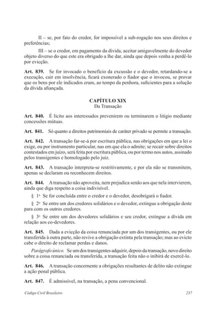 237Código Civil Brasileiro
II – se, por fato do credor, for impossível a sub-rogação nos seus direitos e
preferências;
III – se o credor, em pagamento da dívida, aceitar amigavelmente do devedor
objeto diverso do que este era obrigado a lhe dar, ainda que depois venha a perdê-lo
por evicção.
Art.  839.  Se for invocado o benefício da excussão e o devedor, retardando-se a
execução, cair em insolvência, ficará exonerado o fiador que o invocou, se provar
que os bens por ele indicados eram, ao tempo da penhora, suficientes para a solução
da dívida afiançada.
CAPÍTULO XIX
Da Transação
Art.  840.  É lícito aos interessados prevenirem ou terminarem o litígio mediante
concessões mútuas.
Art.  841.  Só quanto a direitos patrimoniais de caráter privado se permite a transação.
Art.  842.  A transação far-se-á por escritura pública, nas obrigações em que a lei o
exige, ou por instrumento particular, nas em que ela o admite; se recair sobre direitos
contestados em juízo, será feita por escritura pública, ou por termo nos autos, assinado
pelos transigentes e homologado pelo juiz.
Art.  843.  A transação interpreta-se restritivamente, e por ela não se transmitem,
apenas se declaram ou reconhecem direitos.
Art.  844.  Atransação não aproveita, nem prejudica senão aos que nela intervierem,
ainda que diga respeito a coisa indivisível.
§  1o
  Se for concluída entre o credor e o devedor, desobrigará o fiador.
§  2o
  Se entre um dos credores solidários e o devedor, extingue a obrigação deste
para com os outros credores.
§  3o
  Se entre um dos devedores solidários e seu credor, extingue a dívida em
relação aos co-devedores.
Art.  845.  Dada a evicção da coisa renunciada por um dos transigentes, ou por ele
transferida à outra parte, não revive a obrigação extinta pela transação; mas ao evicto
cabe o direito de reclamar perdas e danos.
Parágrafo único.  Se um dos transigentes adquirir, depois da transação, novo direito
sobre a coisa renunciada ou transferida, a transação feita não o inibirá de exercê-lo.
Art.  846.  A transação concernente a obrigações resultantes de delito não extingue
a ação penal pública.
Art.  847.  É admissível, na transação, a pena convencional.
 
