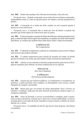 238 Código Civil Brasileiro
Art.  848.  Sendo nula qualquer das cláusulas da transação, nula será esta.
Parágrafo único.  Quando a transação versar sobre diversos direitos contestados,
independentes entre si, o fato de não prevalecer em relação a um não prejudicará os
demais.
Art.  849.  A transação só se anula por dolo, coação, ou erro essencial quanto à
pessoa ou coisa controversa.
Parágrafo único.  A transação não se anula por erro de direito a respeito das
questões que foram objeto de controvérsia entre as partes.
Art.  850.  É nula a transação a respeito do litígio decidido por sentença passada em jul-
gado, se dela não tinha ciência algum dos transatores, ou quando, por título ulteriormente
descoberto, se verificar que nenhum deles tinha direito sobre o objeto da transação.
CAPÍTULO XX
Do Compromisso
Art.  851.  É admitido compromisso, judicial ou extrajudicial, para resolver litígios
entre pessoas que podem contratar.
Art.  852.  É vedado compromisso para solução de questões de estado, de direito
pessoal de família e de outras que não tenham caráter estritamente patrimonial.
Art.  853.  Admite-se nos contratos a cláusula compromissória, para resolver diver-
gências mediante juízo arbitral, na forma estabelecida em lei especial.
TÍTULO VII
Dos Atos Unilaterais
CAPÍTULO I
Da Promessa de Recompensa
Art.  854.  Aquele que, por anúncios públicos, se comprometer a recompensar, ou
gratificar, a quem preencha certa condição, ou desempenhe certo serviço, contrai
obrigação de cumprir o prometido.
Art.  855.  Quem quer que, nos termos do artigo antecedente, fizer o serviço, ou
satisfizer a condição, ainda que não pelo interesse da promessa, poderá exigir a re-
compensa estipulada.
Art.  856.  Antes de prestado o serviço ou preenchida a condição, pode o promi-
tente revogar a promessa, contanto que o faça com a mesma publicidade; se houver
assinado prazo à execução da tarefa, entender-se-á que renuncia o arbítrio de retirar,
durante ele, a oferta.
Parágrafo único.  O candidato de boa-fé, que houver feito despesas, terá direito
a reembolso.
 