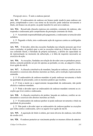 245Código Civil Brasileiro
Parágrafo único.  É nulo o endosso parcial.
Art.  913.  O endossatário de endosso em branco pode mudá-lo para endosso em
preto, completando-o com o seu nome ou de terceiro; pode endossar novamente o
título, em branco ou em preto; ou pode transferi-lo sem novo endosso.
Art.  914.  Ressalvada cláusula expressa em contrário, constante do endosso, não
responde o endossante pelo cumprimento da prestação constante do título.
§  1o
  Assumindo responsabilidade pelo pagamento, o endossante se torna devedor
solidário.
§  2o
  Pagando o título, tem o endossante ação de regresso contra os coobrigados
anteriores.
Art.  915.  O devedor, além das exceções fundadas nas relações pessoais que tiver
com o portador, só poderá opor a este as exceções relativas à forma do título e ao
seu conteúdo literal, à falsidade da própria assinatura, a defeito de capacidade ou
de representação no momento da subscrição, e à falta de requisito necessário ao
exercício da ação.
Art.  916.  As exceções, fundadas em relação do devedor com os portadores prece-
dentes, somente poderão ser por ele opostas ao portador, se este, ao adquirir o título,
tiver agido de má-fé.
Art.  917.  A cláusula constitutiva de mandato, lançada no endosso, confere ao en-
dossatário o exercício dos direitos inerentes ao título, salvo restrição expressamente
estatuída.
§  1o
  O endossatário de endosso-mandato só pode endossar novamente o título
na qualidade de procurador, com os mesmos poderes que recebeu.
§  2o
  Com a morte ou a superveniente incapacidade do endossante, não perde
eficácia o endosso-mandato.
§  3o
  Pode o devedor opor ao endossatário de endosso-mandato somente as ex-
ceções que tiver contra o endossante.
Art.  918.  A cláusula constitutiva de penhor, lançada no endosso, confere ao en-
dossatário o exercício dos direitos inerentes ao título.
§  1o
  O endossatário de endosso-penhor só pode endossar novamente o título na
qualidade de procurador.
§  2o
  Não pode o devedor opor ao endossatário de endosso-penhor as exceções
que tinha contra o endossante, salvo se aquele tiver agido de má-fé.
Art.  919.  A aquisição de título à ordem, por meio diverso do endosso, tem efeito
de cessão civil.
Art.  920.  O endosso posterior ao vencimento produz os mesmos efeitos do anterior.
 