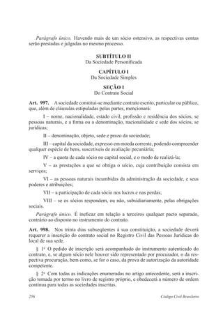 256 Código Civil Brasileiro
Parágrafo único.  Havendo mais de um sócio ostensivo, as respectivas contas
serão prestadas e julgadas no mesmo processo.
SUBTÍTULO II
Da Sociedade Personificada
CAPÍTULO I
Da Sociedade Simples
Seção I
Do Contrato Social
Art.  997.  Asociedade constitui-se mediante contrato escrito, particular ou público,
que, além de cláusulas estipuladas pelas partes, mencionará:
I – nome, nacionalidade, estado civil, profissão e residência dos sócios, se
pessoas naturais, e a firma ou a denominação, nacionalidade e sede dos sócios, se
jurídicas;
II – denominação, objeto, sede e prazo da sociedade;
III – capital da sociedade, expresso em moeda corrente, podendo compreender
qualquer espécie de bens, suscetíveis de avaliação pecuniária;
IV – a quota de cada sócio no capital social, e o modo de realizá-la;
V – as prestações a que se obriga o sócio, cuja contribuição consista em
serviços;
VI – as pessoas naturais incumbidas da administração da sociedade, e seus
poderes e atribuições;
VII – a participação de cada sócio nos lucros e nas perdas;
VIII – se os sócios respondem, ou não, subsidiariamente, pelas obrigações
sociais.
Parágrafo único.  É ineficaz em relação a terceiros qualquer pacto separado,
contrário ao disposto no instrumento do contrato.
Art.  998.  Nos trinta dias subseqüentes à sua constituição, a sociedade deverá
requerer a inscrição do contrato social no Registro Civil das Pessoas Jurídicas do
local de sua sede. 
§  1o
  O pedido de inscrição será acompanhado do instrumento autenticado do
contrato, e, se algum sócio nele houver sido representado por procurador, o da res-
pectiva procuração, bem como, se for o caso, da prova de autorização da autoridade
competente.
§  2o
  Com todas as indicações enumeradas no artigo antecedente, será a inscri-
ção tomada por termo no livro de registro próprio, e obedecerá a número de ordem
contínua para todas as sociedades inscritas.
 