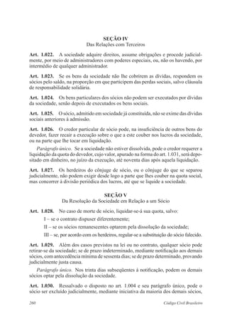 260 Código Civil Brasileiro
Seção IV
Das Relações com Terceiros
Art.  1.022.  A sociedade adquire direitos, assume obrigações e procede judicial-
mente, por meio de administradores com poderes especiais, ou, não os havendo, por
intermédio de qualquer administrador.
Art.  1.023.  Se os bens da sociedade não lhe cobrirem as dívidas, respondem os
sócios pelo saldo, na proporção em que participem das perdas sociais, salvo cláusula
de responsabilidade solidária.
Art.  1.024.  Os bens particulares dos sócios não podem ser executados por dívidas
da sociedade, senão depois de executados os bens sociais.
Art.  1.025.  O sócio, admitido em sociedade já constituída, não se exime das dívidas
sociais anteriores à admissão.
Art.  1.026.  O credor particular de sócio pode, na insuficiência de outros bens do
devedor, fazer recair a execução sobre o que a este couber nos lucros da sociedade,
ou na parte que lhe tocar em liquidação.
Parágrafo único.  Se a sociedade não estiver dissolvida, pode o credor requerer a
liquidação da quota do devedor, cujo valor, apurado na forma do art. 1.031, será depo-
sitado em dinheiro, no juízo da execução, até noventa dias após aquela liquidação.
Art.  1.027.  Os herdeiros do cônjuge de sócio, ou o cônjuge do que se separou
judicial­mente, não podem exigir desde logo a parte que lhes couber na quota social,
mas concorrer à divisão periódica dos lucros, até que se liquide a sociedade.
Seção V
Da Resolução da Sociedade em Relação a um Sócio
Art.  1.028.  No caso de morte de sócio, liquidar-se-á sua quota, salvo:
I – se o contrato dispuser diferentemente;
II – se os sócios remanescentes optarem pela dissolução da sociedade;
III – se, por acordo com os herdeiros, regular-se a substituição do sócio falecido.
Art.  1.029.  Além dos casos previstos na lei ou no contrato, qualquer sócio pode
retirar-se da sociedade; se de prazo indeterminado, mediante notificação aos demais
sócios, com antecedência mínima de sessenta dias; se de prazo determinado, provando
judicialmente justa causa.
Parágrafo único.  Nos trinta dias subseqüentes à notificação, podem os demais
sócios optar pela dissolução da sociedade.
Art.  1.030.  Ressalvado o disposto no art. 1.004 e seu parágrafo único, pode o
sócio ser excluído judicialmente, mediante iniciativa da maioria dos demais sócios,
 