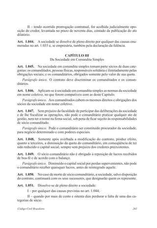 263Código Civil Brasileiro
II – tendo ocorrido prorrogação contratual, for acolhida judicialmente opo-
sição do credor, levantada no prazo de noventa dias, contado da publicação do ato
dilatório.
Art.  1.044.  A sociedade se dissolve de pleno direito por qualquer das causas enu-
meradas no art. 1.033 e, se empresária, também pela declaração da falência.
CAPÍTULO III
Da Sociedade em Comandita Simples
Art.  1.045.  Na sociedade em comandita simples tomam parte sócios de duas cate-
gorias: os comanditados, pessoas físicas, responsáveis solidária e ilimitadamente pelas
obrigações sociais; e os comanditários, obrigados somente pelo valor de sua quota.
Parágrafo único.  O contrato deve discriminar os comanditados e os coman­
ditários.
Art.  1.046.  Aplicam-se à sociedade em comandita simples as normas da sociedade
em nome coletivo, no que forem compatíveis com as deste Capítulo.
Parágrafo único.  Aos comanditados cabem os mesmos direitos e obrigações dos
sócios da sociedade em nome coletivo.
Art.  1.047.  Sem prejuízo da faculdade de participar das deliberações da sociedade
e de lhe fiscalizar as operações, não pode o comanditário praticar qualquer ato de
gestão, nem ter o nome na firma social, sob pena de ficar sujeito às responsabilidades
de sócio comanditado.
Parágrafo único.  Pode o comanditário ser constituído procurador da sociedade,
para negócio determinado e com poderes especiais.
Art.  1.048.  Somente após averbada a modificação do contrato, produz efeito,
quanto a terceiros, a diminuição da quota do comanditário, em conseqüência de ter
sido reduzido o capital social, sempre sem prejuízo dos credores preexistentes.
Art.  1.049.  O sócio comanditário não é obrigado à reposição de lucros recebidos
de boa-fé e de acordo com o balanço.
Parágrafo único.  Diminuído o capital social por perdas supervenientes, não pode
o comanditário receber quaisquer lucros, antes de reintegrado aquele.
Art.  1.050.  No caso de morte de sócio comanditário, a sociedade, salvo disposição
do contrato, continuará com os seus sucessores, que designarão quem os represente.
Art.  1.051.  Dissolve-se de pleno direito a sociedade:
I – por qualquer das causas previstas no art. 1.044;
II – quando por mais de cento e oitenta dias perdurar a falta de uma das ca-
tegorias de sócio.
 