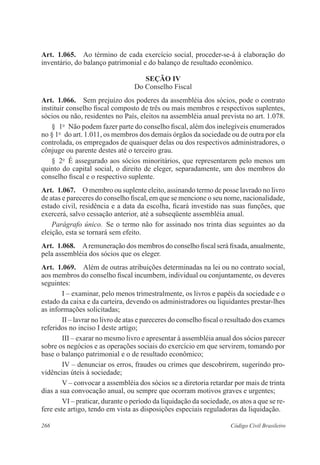 266 Código Civil Brasileiro
Art.  1.065.  Ao término de cada exercício social, proceder-se-á à elaboração do
inventário, do balanço patrimonial e do balanço de resultado econômico.
Seção IV
Do Conselho Fiscal
Art.  1.066.  Sem prejuízo dos poderes da assembléia dos sócios, pode o contrato
instituir conselho fiscal composto de três ou mais membros e respectivos suplentes,
sócios ou não, residentes no País, eleitos na assembléia anual prevista no art. 1.078.
§  1o
  Não podem fazer parte do conselho fiscal, além dos inelegíveis enumerados
no § 1o
  do art. 1.011, os membros dos demais órgãos da sociedade ou de outra por ela
controlada, os empregados de quaisquer delas ou dos respectivos administradores, o
cônjuge ou parente destes até o terceiro grau.
§  2o
  É assegurado aos sócios minoritários, que representarem pelo menos um
quinto do capital social, o direito de eleger, separadamente, um dos membros do
conselho fiscal e o respectivo suplente.
Art.  1.067.  O membro ou suplente eleito, assinando termo de posse lavrado no livro
de atas e pareceres do conselho fiscal, em que se mencione o seu nome, nacionalidade,
estado civil, residência e a data da escolha, ficará investido nas suas funções, que
exercerá, salvo cessação anterior, até a subseqüente assembléia anual. 
Parágrafo único.  Se o termo não for assinado nos trinta dias seguintes ao da
eleição, esta se tornará sem efeito.
Art.  1.068.  Aremuneração dos membros do conselho fiscal será fixada, anualmente,
pela assembléia dos sócios que os eleger.
Art.  1.069.  Além de outras atribuições determinadas na lei ou no contrato social,
aos membros do conselho fiscal incumbem, individual ou conjuntamente, os deveres
seguintes:
I – examinar, pelo menos trimestralmente, os livros e papéis da sociedade e o
estado da caixa e da carteira, devendo os administradores ou liquidantes prestar-lhes
as informações solicitadas;
II – lavrar no livro de atas e pareceres do conselho fiscal o resultado dos exames
referidos no inciso I deste artigo;
III – exarar no mesmo livro e apresentar à assembléia anual dos sócios parecer
sobre os negócios e as operações sociais do exercício em que servirem, tomando por
base o balanço patrimonial e o de resultado econômico;
IV – denunciar os erros, fraudes ou crimes que descobrirem, sugerindo pro-
vidências úteis à sociedade;
V – convocar a assembléia dos sócios se a diretoria retardar por mais de trinta
dias a sua convocação anual, ou sempre que ocorram motivos graves e urgentes;
VI – praticar, durante o período da liquidação da sociedade, os atos a que se re-
fere este artigo, tendo em vista as disposições especiais reguladoras da liquidação.
 