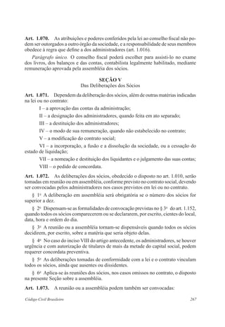 267Código Civil Brasileiro
Art.  1.070.  As atribuições e poderes conferidos pela lei ao conselho fiscal não po-
dem ser outorgados a outro órgão da sociedade, e a responsabilidade de seus membros
obedece à regra que define a dos administradores (art. 1.016).
Parágrafo único.  O conselho fiscal poderá escolher para assisti-lo no exame
dos livros, dos balanços e das contas, contabilista legalmente habilitado, mediante
remuneração aprovada pela assembléia dos sócios.
Seção V
Das Deliberações dos Sócios
Art.  1.071.  Dependem da deliberação dos sócios, além de outras matérias indicadas
na lei ou no contrato:
I – a aprovação das contas da administração;
II – a designação dos administradores, quando feita em ato separado;
III – a destituição dos administradores;
IV – o modo de sua remuneração, quando não estabelecido no contrato;
V – a modificação do contrato social;
VI – a incorporação, a fusão e a dissolução da sociedade, ou a cessação do
estado de liquidação;
VII – a nomeação e destituição dos liquidantes e o julgamento das suas contas;
VIII – o pedido de concordata.
Art.  1.072.  As deliberações dos sócios, obedecido o disposto no art. 1.010, serão
tomadas em reunião ou em assembléia, conforme previsto no contrato social, devendo
ser convocadas pelos administradores nos casos previstos em lei ou no contrato.
§  1o
  A deliberação em assembléia será obrigatória se o número dos sócios for
superior a dez.
§  2o
  Dispensam-se as formalidades de convocação previstas no § 3o
  do art. 1.152,
quando todos os sócios comparecerem ou se declararem, por escrito, cientes do local,
data, hora e ordem do dia.
§  3o
  A reunião ou a assembléia tornam-se dispensáveis quando todos os sócios
decidirem, por escrito, sobre a matéria que seria objeto delas.
§  4o
  No caso do inciso VIII do artigo antecedente, os administradores, se houver
urgência e com autorização de titulares de mais da metade do capital social, podem
requerer concordata preventiva.
§  5o
  As deliberações tomadas de conformidade com a lei e o contrato vinculam
todos os sócios, ainda que ausentes ou dissidentes.
§  6o
  Aplica-se às reuniões dos sócios, nos casos omissos no contrato, o disposto
na presente Seção sobre a assembléia.
Art.  1.073.  A reunião ou a assembléia podem também ser convocadas:
 