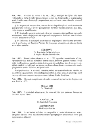 270 Código Civil Brasileiro
Art.  1.084.  No caso do inciso II do art. 1.082, a redução do capital será feita
restituindo-se parte do valor das quotas aos sócios, ou dispensando-se as prestações
ainda devidas, com diminuição proporcional, em ambos os casos, do valor nominal
das quotas.
§  1o
  No prazo de noventa dias, contado da data da publicação da ata da assembléia
que aprovar a redução, o credor quirografário, por título líquido anterior a essa data,
poderá opor-se ao deliberado.
§  2o
  A redução somente se tornará eficaz se, no prazo estabelecido no parágrafo
antecedente, não for impugnada, ou se provado o pagamento da dívida ou o depósito
judicial do respectivo valor.
§  3o
  Satisfeitas as condições estabelecidas no parágrafo antecedente, proceder-
se-á à averbação, no Registro Público de Empresas Mercantis, da ata que tenha
aprovado a redução.
Seção VII
Da Resolução da Sociedade em
Relação a Sócios Minoritários
Art.  1.085.  Ressalvado o disposto no art. 1.030, quando a maioria dos sócios,
representativa de mais da metade do capital social, entender que um ou mais sócios
estão pondo em risco a continuidade da empresa, em virtude de atos de inegável gra-
vidade, poderá excluí-los da sociedade, mediante alteração do contrato social, desde
que prevista neste a exclusão por justa causa.
Parágrafo único.  A exclusão somente poderá ser determinada em reunião ou
assembléia especialmente convocada para esse fim, ciente o acusado em tempo hábil
para permitir seu comparecimento e o exercício do direito de defesa.
Art.  1.086.  Efetuado o registro da alteração contratual, aplicar-se-á o disposto nos
arts. 1.031 e 1.032.
Seção VIII
Da Dissolução
Art.  1.087.  A sociedade dissolve-se, de pleno direito, por qualquer das causas
previstas no art. 1.044.
CAPÍTULO V
Da Sociedade Anônima
Seção Única
Da Caracterização
Art.  1.088.  Na sociedade anônima ou companhia, o capital divide-se em ações,
obrigando-se cada sócio ou acionista somente pelo preço de emissão das ações que
subscrever ou adquirir.
 