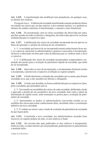 275Código Civil Brasileiro
Art.  1.115.  A transformação não modificará nem prejudicará, em qualquer caso,
os direitos dos credores.
Parágrafo único.  Afalência da sociedade transformada somente produzirá efeitos
em relação aos sócios que, no tipo anterior, a eles estariam sujeitos, se o pedirem os
titulares de créditos anteriores à transformação, e somente a estes beneficiará.
Art.  1.116.  Na incorporação, uma ou várias sociedades são absorvidas por outra,
que lhes sucede em todos os direitos e obrigações, devendo todas aprová-la, na forma
estabelecida para os respectivos tipos.
Art.  1.117.  A deliberação dos sócios da sociedade incorporada deverá aprovar as
bases da operação e o projeto de reforma do ato constitutivo.
§  1o
  Asociedade que houver de ser incorporada tomará conhecimento desse ato,
e, se o aprovar, autorizará os administradores a praticar o necessário à incorporação,
inclusive a subscrição em bens pelo valor da diferença que se verificar entre o ativo
e o passivo.
§  2o
  A deliberação dos sócios da sociedade incorporadora compreenderá a no-
meação dos peritos para a avaliação do patrimônio líquido da sociedade, que tenha
de ser incorporada.
Art.  1.118.  Aprovados os atos da incorporação, a incorporadora declarará extinta
a incorporada, e promoverá a respectiva averbação no registro próprio.
Art.  1.119.  Afusão determina a extinção das sociedades que se unem, para formar
sociedade nova, que a elas sucederá nos direitos e obrigações.
Art.  1.120.  A fusão será decidida, na forma estabelecida para os respectivos tipos,
pelas sociedades que pretendam unir-se.
§  1o
  Em reunião ou assembléia dos sócios de cada sociedade, deliberada a fusão
e aprovado o projeto do ato constitutivo da nova sociedade, bem como o plano de
distribuição do capital social, serão nomeados os peritos para a avaliação do patri-
mônio da sociedade.
§  2o
  Apresentados os laudos, os administradores convocarão reunião ou as-
sembléia dos sócios para tomar conhecimento deles, decidindo sobre a constituição
definitiva da nova sociedade.
§  3o
  É vedado aos sócios votar o laudo de avaliação do patrimônio da sociedade
de que façam parte.
Art.  1.121.  Constituída a nova sociedade, aos administradores incumbe fazer
inscrever, no registro próprio da sede, os atos relativos à fusão.
Art.  1.122.  Até noventa dias após publicados os atos relativos à incorporação,
fusão ou cisão, o credor anterior, por ela prejudicado, poderá promover judicialmente
a anulação deles.
 