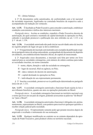 278 Código Civil Brasileiro
VI – último balanço.
§  2o
  Os documentos serão autenticados, de conformidade com a lei nacional
da sociedade requerente, legalizados no consulado brasileiro da respectiva sede e
acompanhados de tradução em vernáculo.
Art.  1.135.  É facultado ao Poder Executivo, para conceder a autorização, estabelecer
condições convenientes à defesa dos interesses nacionais.
Parágrafo único.  Aceitas as condições, expedirá o Poder Executivo decreto de
autorização, do qual constará o montante de capital destinado às operações no País,
cabendo à sociedade promover a publicação dos atos referidos no art. 1.131 e no
§ 1o
  do art. 1.134.
Art.  1.136.  Asociedade autorizada não pode iniciar sua atividade antes de inscrita
no registro próprio do lugar em que se deva estabelecer.
§  1o
  O requerimento de inscrição será instruído com exemplar da publicação exigi-
da no parágrafo único do artigo antecedente, acompanhado de documento do depósito
em dinheiro, em estabelecimento bancário oficial, do capital ali mencionado.
§  2o
  Arquivados esses documentos, a inscrição será feita por termo em livro
especial para as sociedades estrangeiras, com número de ordem contínuo para todas
as sociedades inscritas; no termo constarão:
I – nome, objeto, duração e sede da sociedade no estrangeiro;
II – lugar da sucursal, filial ou agência, no País;
III – data e número do decreto de autorização;
IV – capital destinado às operações no País;
V – individuação do seu representante permanente.
§  3o
  Inscrita a sociedade, promover-se-á a publicação determinada no parágrafo
único do art. 1.131.
Art.  1.137.  A sociedade estrangeira autorizada a funcionar ficará sujeita às leis e
aos tribunais brasileiros, quanto aos atos ou operações praticados no Brasil.
Parágrafo único.  A sociedade estrangeira funcionará no território nacional com
o nome que tiver em seu país de origem, podendo acrescentar as palavras “do Brasil”
ou “para o Brasil”.
Art.  1.138.  Asociedade estrangeira autorizada a funcionar é obrigada a ter, perma-
nentemente, representante no Brasil, com poderes para resolver quaisquer questões e
receber citação judicial pela sociedade.
Parágrafo único.  O representante somente pode agir perante terceiros depois de
arquivado e averbado o instrumento de sua nomeação.
Art.  1.139.  Qualquer modificação no contrato ou no estatuto dependerá da apro-
vação do Poder Executivo, para produzir efeitos no território nacional.
 