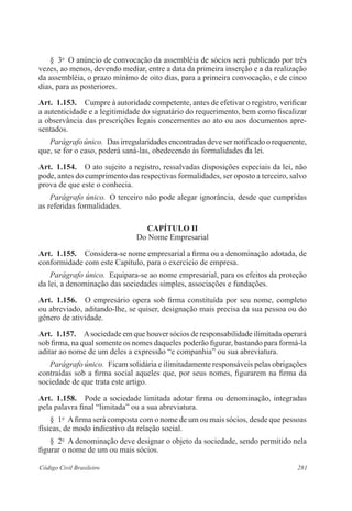 281Código Civil Brasileiro
§  3o
  O anúncio de convocação da assembléia de sócios será publicado por três
vezes, ao menos, devendo mediar, entre a data da primeira inserção e a da realização
da assembléia, o prazo mínimo de oito dias, para a primeira convocação, e de cinco
dias, para as posteriores.
Art.  1.153.  Cumpre à autoridade competente, antes de efetivar o registro, verificar
a autenticidade e a legitimidade do signatário do requerimento, bem como fiscalizar
a observância das prescrições legais concernentes ao ato ou aos documentos apre-
sentados.
Parágrafo único.  Das irregularidades encontradas deve ser notificado o requerente,
que, se for o caso, poderá saná-las, obedecendo às formalidades da lei.
Art.  1.154.  O ato sujeito a registro, ressalvadas disposições especiais da lei, não
pode, antes do cumprimento das respectivas formalidades, ser oposto a terceiro, salvo
prova de que este o conhecia.
Parágrafo único.  O terceiro não pode alegar ignorância, desde que cumpridas
as referidas formalidades.
CAPÍTULO II
Do Nome Empresarial
Art.  1.155.  Considera-se nome empresarial a firma ou a denominação adotada, de
conformidade com este Capítulo, para o exercício de empresa.
Parágrafo único.  Equipara-se ao nome empresarial, para os efeitos da proteção
da lei, a denominação das sociedades simples, associações e fundações.
Art.  1.156.  O empresário opera sob firma constituída por seu nome, completo
ou abreviado, aditando-lhe, se quiser, designação mais precisa da sua pessoa ou do
gênero de atividade.
Art.  1.157.  Asociedade em que houver sócios de responsabilidade ilimitada operará
sob firma, na qual somente os nomes daqueles poderão figurar, bastando para formá-la
aditar ao nome de um deles a expressão “e companhia” ou sua abreviatura.
Parágrafo único.  Ficam solidária e ilimitadamente responsáveis pelas obrigações
contraídas sob a firma social aqueles que, por seus nomes, figurarem na firma da
sociedade de que trata este artigo.
Art.  1.158.  Pode a sociedade limitada adotar firma ou denominação, integradas
pela palavra final “limitada” ou a sua abreviatura.
§  1o
  Afirma será composta com o nome de um ou mais sócios, desde que pessoas
físicas, de modo indicativo da relação social.
§  2o
  A denominação deve designar o objeto da sociedade, sendo permitido nela
figurar o nome de um ou mais sócios.
 