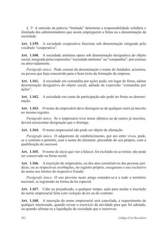 282 Código Civil Brasileiro
§  3o
  A omissão da palavra “limitada” determina a responsabilidade solidária e
ilimitada dos administradores que assim empregarem a firma ou a denominação da
sociedade.
Art.  1.159.  A sociedade cooperativa funciona sob denominação integrada pelo
vocábulo “cooperativa”.
Art.  1.160.  A sociedade anônima opera sob denominação designativa do objeto
social, integrada pelas expressões “sociedade anônima” ou “companhia”, por extenso
ou abreviadamente.
Parágrafo único.  Pode constar da denominação o nome do fundador, acionista,
ou pessoa que haja concorrido para o bom êxito da formação da empresa.
Art.  1.161.  A sociedade em comandita por ações pode, em lugar de firma, adotar
denominação designativa do objeto social, aditada da expressão “comandita por
ações”.
Art.  1.162.  A sociedade em conta de participação não pode ter firma ou denomi-
nação.
Art.  1.163.  O nome de empresário deve distinguir-se de qualquer outro já inscrito
no mesmo registro.
Parágrafo único.  Se o empresário tiver nome idêntico ao de outros já inscritos,
deverá acrescentar designação que o distinga.
Art.  1.164.  O nome empresarial não pode ser objeto de alienação.
Parágrafo único.  O adquirente de estabelecimento, por ato entre vivos, pode,
se o contrato o permitir, usar o nome do alienante, precedido do seu próprio, com a
qualificação de sucessor.
Art.  1.165.  O nome de sócio que vier a falecer, for excluído ou se retirar, não pode
ser conservado na firma social.
Art.  1.166.  A inscrição do empresário, ou dos atos constitutivos das pessoas jurí-
dicas, ou as respectivas averbações, no registro próprio, asseguram o uso exclusivo
do nome nos limites do respectivo Estado.
Parágrafo único.  O uso previsto neste artigo estender-se-á a todo o território
nacional, se registrado na forma da lei especial.
Art.  1.167.  Cabe ao prejudicado, a qualquer tempo, ação para anular a inscrição
do nome empresarial feita com violação da lei ou do contrato.
Art.  1.168.  A inscrição do nome empresarial será cancelada, a requerimento de
qualquer interessado, quando cessar o exercício da atividade para que foi adotado,
ou quando ultimar-se a liquidação da sociedade que o inscreveu.
 