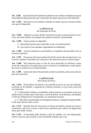 288 Código Civil Brasileiro
Art.  1.202.  Apossedeboa-fésóperdeestecaráternocasoedesdeomomentoemqueas
circunstâncias façam presumir que o possuidor não ignora que possui indevidamente.
Art.  1.203.  Salvo prova em contrário, entende-se manter a posse o mesmo caráter
com que foi adquirida.
CAPÍTULO II
Da Aquisição da Posse
Art.  1.204.  Adquire-se a posse desde o momento em que se torna possível o exer-
cício, em nome próprio, de qualquer dos poderes inerentes à propriedade.
Art.  1.205.  A posse pode ser adquirida:
I – pela própria pessoa que a pretende ou por seu representante;
II – por terceiro sem mandato, dependendo de ratificação.
Art.  1.206.  A posse transmite-se aos herdeiros ou legatários do possuidor com os
mesmos caracteres.
Art.  1.207.  O sucessor universal continua de direito a posse do seu antecessor; e ao
sucessor singular é facultado unir sua posse à do antecessor, para os efeitos legais.
Art.  1.208.  Não induzem posse os atos de mera permissão ou tolerância assim
como não autorizam a sua aquisição os atos violentos, ou clandestinos, senão depois
de cessar a violência ou a clandestinidade.
Art.  1.209.  Aposse do imóvel faz presumir, até prova contrária, a das coisas móveis
que nele estiverem.
CAPÍTULO III
Dos Efeitos da Posse
Art.  1.210.  O possuidor tem direito a ser mantido na posse em caso de turbação,
restituído no de esbulho, e segurado de violência iminente, se tiver justo receio de
ser molestado.
§  1o
  O possuidor turbado, ou esbulhado, poderá manter-se ou restituir-se por sua
própria força, contanto que o faça logo; os atos de defesa, ou de desforço, não podem
ir além do indispensável à manutenção, ou restituição da posse.
§  2o
  Não obsta à manutenção ou reintegração na posse a alegação de propriedade,
ou de outro direito sobre a coisa.
Art.  1.211.  Quando mais de uma pessoa se disser possuidora, manter-se-á provi-
soriamente a que tiver a coisa, se não estiver manifesto que a obteve de alguma das
outras por modo vicioso.
Art.  1.212.  O possuidor pode intentar a ação de esbulho, ou a de indenização,
contra o terceiro, que recebeu a coisa esbulhada sabendo que o era.
 