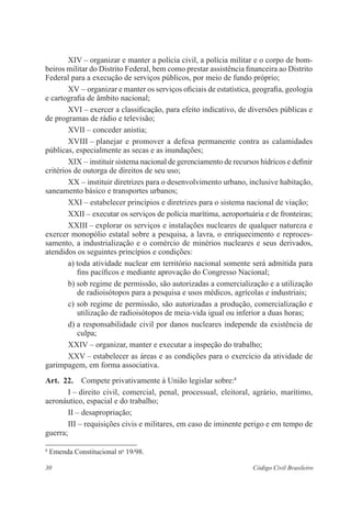 30 Código Civil Brasileiro
XIV – organizar e manter a polícia civil, a polícia militar e o corpo de bom-
beiros militar do Distrito Federal, bem como prestar assistência financeira ao ­Distrito
Federal para a execução de serviços públicos, por meio de fundo próprio;
XV – organizar e manter os serviços oficiais de estatística, geografia, geologia
e cartografia de âmbito nacional;
XVI – exercer a classificação, para efeito indicativo, de diversões ­públicas e
de programas de rádio e televisão;
XVII – conceder anistia;
XVIII – planejar e promover a defesa permanente contra as ­calamidades
­públicas, especialmente as secas e as inundações;
XIX – instituir sistema nacional de gerenciamento de recursos hídricos e ­definir
critérios de outorga de direitos de seu uso;
XX – instituir diretrizes para o desenvolvimento urbano, inclusive ­habitação,
saneamento básico e transportes urbanos;
XXI – estabelecer princípios e diretrizes para o sistema nacional de viação;
XXII – executar os serviços de polícia marítima, aeroportuária e de ­fronteiras;
XXIII – explorar os serviços e instalações nucleares de qualquer ­natureza e
exercer monopólio estatal sobre a pesquisa, a lavra, o enriquecimento e repro­­ces­
samento, a industrialização e o comércio de minérios nucleares e seus derivados,
atendidos os seguintes princípios e condições:
a) toda atividade nuclear em território nacional somente será admitida para
fins pacíficos e mediante aprovação do Congresso Nacional;
b) sob regime de permissão, são autorizadas a comercialização e a utilização
de radioisótopos para a pesquisa e usos médicos, agrícolas e industriais;
c) sob regime de permissão, são autorizadas a produção, comercialização e
utilização de radioisótopos de meia-vida igual ou inferior a duas horas;
d) a responsabilidade civil por danos nucleares independe da ­existência de
culpa;
XXIV – organizar, manter e executar a inspeção do trabalho;
XXV – estabelecer as áreas e as condições para o exercício da atividade de
garimpagem, em forma associativa.
Art.  22.  Compete privativamente à União legislar sobre:8
I – direito civil, comercial, penal, processual, eleitoral, agrário, ­marítimo,
aero­náutico, espacial e do trabalho;
II – desapropriação;
III – requisições civis e militares, em caso de iminente perigo e em tempo de
guerra;
8
Emenda Constitucional no
19/98.
 