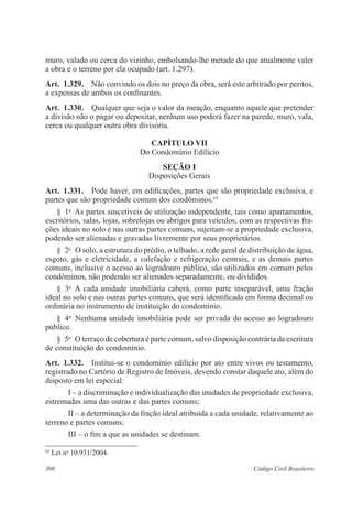306 Código Civil Brasileiro
muro, valado ou cerca do vizinho, embolsando-lhe metade do que atualmente valer
a obra e o terreno por ela ocupado (art. 1.297).
Art.  1.329.  Não convindo os dois no preço da obra, será este arbitrado por peritos,
a expensas de ambos os confinantes.
Art.  1.330.  Qualquer que seja o valor da meação, enquanto aquele que pretender
a divisão não o pagar ou depositar, nenhum uso poderá fazer na parede, muro, vala,
cerca ou qualquer outra obra divisória.
CAPÍTULO VII
Do Condomínio Edilício
Seção I
Disposições Gerais
Art.  1.331.  Pode haver, em edificações, partes que são propriedade exclusiva, e
partes que são propriedade comum dos condôminos.65
§  1o
  As partes suscetíveis de utilização independente, tais como apartamentos,
escritórios, salas, lojas, sobrelojas ou abrigos para veículos, com as respectivas fra-
ções ideais no solo e nas outras partes comuns, sujeitam-se a propriedade exclusiva,
podendo ser alienadas e gravadas livremente por seus proprietários.
§  2o
  O solo, a estrutura do prédio, o telhado, a rede geral de distribuição de água,
esgoto, gás e eletricidade, a calefação e refrigeração centrais, e as demais partes
comuns, inclusive o acesso ao logradouro público, são utilizados em comum pelos
condôminos, não podendo ser alienados separadamente, ou divididos.
§  3o
  A cada unidade imobiliária caberá, como parte inseparável, uma fração
ideal no solo e nas outras partes comuns, que será identificada em forma decimal ou
ordinária no instrumento de instituição do condomínio.
§  4o
  Nenhuma unidade imobiliária pode ser privada do acesso ao logradouro
público.
§  5o
  O terraço de cobertura é parte comum, salvo disposição contrária da escritura
de constituição do condomínio.
Art.  1.332.  Institui-se o condomínio edilício por ato entre vivos ou testamento,
registrado no Cartório de Registro de Imóveis, devendo constar daquele ato, além do
disposto em lei especial:
I – a discriminação e individualização das unidades de propriedade exclusiva,
estremadas uma das outras e das partes comuns;
II – a determinação da fração ideal atribuída a cada unidade, relativamente ao
terreno e partes comuns;
III – o fim a que as unidades se destinam.
65
Lei no
10.931/2004.
 