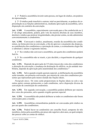 310 Código Civil Brasileiro
§  1o
  Poderá a assembléia investir outra pessoa, em lugar do síndico, em poderes
de representação.
§  2o
  O síndico pode transferir a outrem, total ou parcialmente, os poderes de re-
presentação ou as funções administrativas, mediante aprovação da assembléia, salvo
disposição em contrário da convenção.
Art.  1.349.  A assembléia, especialmente convocada para o fim estabelecido no §
2o
do artigo antecedente, poderá, pelo voto da maioria absoluta de seus membros,
destituir o síndico que praticar irregularidades, não prestar contas, ou não administrar
convenientemente o condomínio.
Art.  1.350.  Convocará o síndico, anualmente, reunião da assembléia dos condô-
minos, na forma prevista na convenção, a fim de aprovar o orçamento das despesas,
as contribuições dos condôminos e a prestação de contas, e eventualmente eleger-lhe
o substituto e alterar o regimento interno.
§  1o
  Se o síndico não convocar a assembléia, um quarto dos condôminos poderá
fazê-lo.
§  2o
  Se a assembléia não se reunir, o juiz decidirá, a requerimento de qualquer
condômino.
Art.  1.351.  Depende da aprovação de 2/3 (dois terços) dos votos dos condôminos
a alteração da convenção; a mudança da destinação do edifício, ou da unidade imo-
biliária, depende da aprovação pela unanimidade dos condôminos.67
Art.  1.352.  Salvo quando exigido quorum especial, as deliberações da assembléia
serão tomadas, em primeira convocação, por maioria de votos dos condôminos pre-
sentes que representem pelo menos metade das frações ideais.
Parágrafo único.  Os votos serão proporcionais às frações ideais no solo e nas
outras partes comuns pertencentes a cada condômino, salvo disposição diversa da
convenção de constituição do condomínio.
Art.  1.353.  Em segunda convocação, a assembléia poderá deliberar por maioria
dos votos dos presentes, salvo quando exigido quorum especial.
Art.  1.354.  A assembléia não poderá deliberar se todos os condôminos não forem
convocados para a reunião.
Art.  1.355.  Assembléias extraordinárias poderão ser convocadas pelo síndico ou
por um quarto dos condôminos.
Art.  1.356.  Poderá haver no condomínio um conselho fiscal, composto de três
membros, eleitos pela assembléia, por prazo não superior a dois anos, ao qual compete
dar parecer sobre as contas do síndico.
67
Lei no
10.931/2004.
 