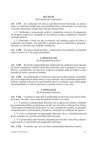 311Código Civil Brasileiro
Seção III
Da Extinção do Condomínio
Art.  1.357.  Se a edificação for total ou consideravelmente destruída, ou ameace
ruína, os condôminos deliberarão em assembléia sobre a reconstrução, ou venda, por
votos que representem metade mais uma das frações ideais.
§  1o
  Deliberada a reconstrução, poderá o condômino eximir-se do pagamento
das despesas respectivas, alienando os seus direitos a outros condôminos, mediante
avaliação judicial.
§  2o
  Realizada a venda, em que se preferirá, em condições iguais de oferta, o
condômino ao estranho, será repartido o apurado entre os condôminos, proporcio-
nalmente ao valor das suas unidades imobiliárias.
Art.  1.358.  Se ocorrer desapropriação, a indenização será repartida na proporção
a que se refere o § 2o
do artigo antecedente.
CAPÍTULO VIII
Da Propriedade Resolúvel
Art.  1.359.  Resolvida a propriedade pelo implemento da condição ou pelo advento
do termo, entendem-se também resolvidos os direitos reais concedidos na sua pen-
dência, e o proprietário, em cujo favor se opera a resolução, pode reivindicar a coisa
do poder de quem a possua ou detenha.
Art.  1.360.  Se a propriedade se resolver por outra causa superveniente, o possuidor,
que a tiver adquirido por título anterior à sua resolução, será considerado proprietário
perfeito, restando à pessoa, em cujo benefício houve a resolução, ação contra aquele
cuja propriedade se resolveu para haver a própria coisa ou o seu valor.
CAPÍTULO IX
Da Propriedade Fiduciária
Art.  1.361.  Considera-se fiduciária a propriedade resolúvel de coisa móvel infun-
gível que o devedor, com escopo de garantia, transfere ao credor.
§  1o
  Constitui-se a propriedade fiduciária com o registro do contrato, celebrado
por instrumento público ou particular, que lhe serve de título, no Registro de Títulos
e Documentos do domicílio do devedor, ou, em se tratando de veículos, na repartição
competente para o licenciamento, fazendo-se a anotação no certificado de registro.
§  2o
  Com a constituição da propriedade fiduciária, dá-se o desdobramento da
posse, tornando-se o devedor possuidor direto da coisa.
§  3o
  A propriedade superveniente, adquirida pelo devedor, torna eficaz, desde o
arquivamento, a transferência da propriedade fiduciária.
Art.  1.362.  O contrato, que serve de título à propriedade fiduciária, conterá:
 