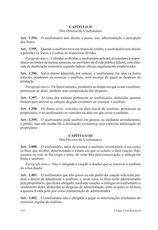 316 Código Civil Brasileiro
CAPÍTULO II
Dos Direitos do Usufrutuário
Art.  1.394.  O usufrutuário tem direito à posse, uso, administração e percepção
dos frutos.
Art.  1.395.  Quando o usufruto recai em títulos de crédito, o usufrutuário tem direito
a perceber os frutos e a cobrar as respectivas dívidas.
Parágrafo único.  Cobradas as dívidas, o usufrutuário aplicará, de imediato, a impor-
tância em títulos da mesma natureza, ou em títulos da dívida pública federal, com cláu-
sula de atualização monetária segundo índices oficiais regularmente estabelecidos.
Art.  1.396.  Salvo direito adquirido por outrem, o usufrutuário faz seus os frutos
naturais, pendentes ao começar o usufruto, sem encargo de pagar as despesas de
produção.
Parágrafo único.  Os frutos naturais, pendentes ao tempo em que cessa o usufruto,
pertencem ao dono, também sem compensação das despesas.
Art.  1.397.  As crias dos animais pertencem ao usufrutuário, deduzidas quantas
bastem para inteirar as cabeças de gado existentes ao começar o usufruto.
Art.  1.398.  Os frutos civis, vencidos na data inicial do usufruto, pertencem ao
proprietário, e ao usufrutuário os vencidos na data em que cessa o usufruto.
Art.  1.399.  O usufrutuário pode usufruir em pessoa, ou mediante arrendamento,
o prédio, mas não mudar-lhe a destinação econômica, sem expressa autorização do
proprietário.
CAPÍTULO III
Dos Deveres do Usufrutuário
Art.  1.400.  O usufrutuário, antes de assumir o usufruto, inventariará, à sua custa,
os bens que receber, determinando o estado em que se acham, e dará caução, fide-
jussória ou real, se lha exigir o dono, de velar-lhes pela conservação, e entregá-los
findo o usufruto.
Parágrafo único.  Não é obrigado à caução o doador que se reservar o usufruto
da coisa doada.
Art.  1.401.  O usufrutuário que não quiser ou não puder dar caução suficiente per-
derá o direito de administrar o usufruto; e, neste caso, os bens serão administrados
pelo proprietário, que ficará obrigado, mediante caução, a entregar ao usufrutuário o
rendimento deles, deduzidas as despesas de administração, entre as quais se incluirá
a quantia fixada pelo juiz como remuneração do administrador.
Art.  1.402.  O usufrutuário não é obrigado a pagar as deteriorações resultantes do
exercício regular do usufruto.
 