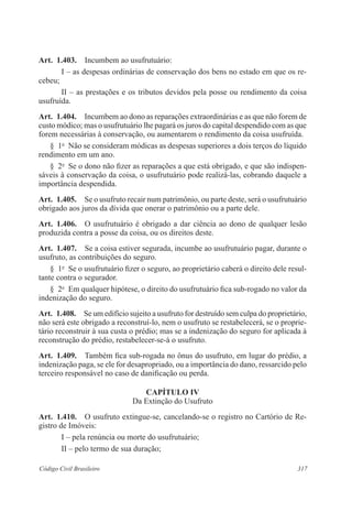 317Código Civil Brasileiro
Art.  1.403.  Incumbem ao usufrutuário:
I – as despesas ordinárias de conservação dos bens no estado em que os re-
cebeu;
II – as prestações e os tributos devidos pela posse ou rendimento da coisa
usufruída.
Art.  1.404.  Incumbem ao dono as reparações extraordinárias e as que não forem de
custo módico; mas o usufrutuário lhe pagará os juros do capital despendido com as que
forem necessárias à conservação, ou aumentarem o rendimento da coisa usufruída.
§  1o
  Não se consideram módicas as despesas superiores a dois terços do líquido
rendimento em um ano.
§  2o
  Se o dono não fizer as reparações a que está obrigado, e que são indispen-
sáveis à conservação da coisa, o usufrutuário pode realizá-las, cobrando daquele a
importância despendida.
Art.  1.405.  Se o usufruto recair num patrimônio, ou parte deste, será o usufrutuário
obrigado aos juros da dívida que onerar o patrimônio ou a parte dele.
Art.  1.406.  O usufrutuário é obrigado a dar ciência ao dono de qualquer lesão
produzida contra a posse da coisa, ou os direitos deste.
Art.  1.407.  Se a coisa estiver segurada, incumbe ao usufrutuário pagar, durante o
usufruto, as contribuições do seguro.
§  1o
  Se o usufrutuário fizer o seguro, ao proprietário caberá o direito dele resul-
tante contra o segurador.
§  2o
  Em qualquer hipótese, o direito do usufrutuário fica sub-rogado no valor da
indenização do seguro.
Art.  1.408.  Se um edifício sujeito a usufruto for destruído sem culpa do proprietário,
não será este obrigado a reconstruí-lo, nem o usufruto se restabelecerá, se o proprie-
tário reconstruir à sua custa o prédio; mas se a indenização do seguro for aplicada à
reconstrução do prédio, restabelecer-se-á o usufruto.
Art.  1.409.  Também fica sub-rogada no ônus do usufruto, em lugar do prédio, a
indenização paga, se ele for desapropriado, ou a importância do dano, ressarcido pelo
terceiro responsável no caso de danificação ou perda.
CAPÍTULO IV
Da Extinção do Usufruto
Art.  1.410.  O usufruto extingue-se, cancelando-se o registro no Cartório de Re-
gistro de Imóveis:
I – pela renúncia ou morte do usufrutuário;
II – pelo termo de sua duração;
 