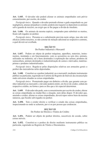 324 Código Civil Brasileiro
Art.  1.445.  O devedor não poderá alienar os animais empenhados sem prévio
consentimento, por escrito, do credor.
Parágrafo único.  Quando o devedor pretende alienar o gado empenhado ou, por
negligência, ameace prejudicar o credor, poderá este requerer se depositem os animais
sob a guarda de terceiro, ou exigir que se lhe pague a dívida de imediato.
Art.  1.446.  Os animais da mesma espécie, comprados para substituir os mortos,
ficam sub-rogados no penhor.
Parágrafo único.  Presume-se a substituição prevista neste artigo, mas não terá
eficácia contra terceiros, se não constar de menção adicional ao respectivo contrato,
a qual deverá ser averbada.
Seção VI
Do Penhor Industrial e Mercantil
Art.  1.447.  Podem ser objeto de penhor máquinas, aparelhos, materiais, instru-
mentos, instalados e em funcionamento, com os acessórios ou sem eles; animais,
utilizados na indústria; sal e bens destinados à exploração das salinas; produtos de
suinocultura, animais destinados à industrialização de carnes e derivados; matérias-
primas e produtos industrializados.
Parágrafo único.  Regula-se pelas disposições relativas aos armazéns gerais o
penhor das mercadorias neles depositadas.
Art.  1.448.  Constitui-se o penhor industrial, ou o mercantil, mediante instrumento
público ou particular, registrado no Cartório de Registro de Imóveis da circunscrição
onde estiverem situadas as coisas empenhadas.
Parágrafo único.  Prometendo pagar em dinheiro a dívida, que garante com pe-
nhor industrial ou mercantil, o devedor poderá emitir, em favor do credor, cédula do
respectivo crédito, na forma e para os fins que a lei especial determinar.
Art.  1.449.  O devedor não pode, sem o consentimento por escrito do credor, alterar
as coisas empenhadas ou mudar-lhes a situação, nem delas dispor. O devedor que,
anuindo o credor, alienar as coisas empenhadas, deverá repor outros bens da mesma
natureza, que ficarão sub-rogados no penhor.
Art.  1.450.  Tem o credor direito a verificar o estado das coisas empenhadas,
inspecionando-as onde se acharem, por si ou por pessoa que credenciar.
Seção VII
Do Penhor de Direitos e Títulos de Crédito
Art.  1.451.  Podem ser objeto de penhor direitos, suscetíveis de cessão, sobre
coisas móveis.
Art.  1.452.  Constitui-se o penhor de direito mediante instrumento público ou
particular, registrado no Registro de Títulos e Documentos.
 
