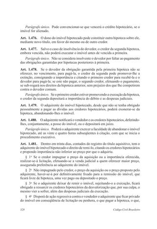 328 Código Civil Brasileiro
Parágrafo único.  Pode convencionar-se que vencerá o crédito hipotecário, se o
imóvel for alienado.
Art.  1.476.  O dono do imóvel hipotecado pode constituir outra hipoteca sobre ele,
mediante novo título, em favor do mesmo ou de outro credor.
Art.  1.477.  Salvo o caso de insolvência do devedor, o credor da segunda hipoteca,
embora vencida, não poderá executar o imóvel antes de vencida a primeira.
Parágrafo único.  Não se considera insolvente o devedor por faltar ao pagamento
das obrigações garantidas por hipotecas posteriores à primeira.
Art.  1.478.  Se o devedor da obrigação garantida pela primeira hipoteca não se
oferecer, no vencimento, para pagá-la, o credor da segunda pode promover-lhe a
extinção, consignando a importância e citando o primeiro credor para recebê-la e o
devedor para pagá-la; se este não pagar, o segundo credor, efetuando o pagamento,
se sub-rogará nos direitos da hipoteca anterior, sem prejuízo dos que lhe competirem
contra o devedor comum.
Parágrafo único.  Se o primeiro credor estiver promovendo a execução da hipoteca,
o credor da segunda depositará a importância do débito e as despesas judiciais.
Art.  1.479.  O adquirente do imóvel hipotecado, desde que não se tenha obrigado
pessoalmente a pagar as dívidas aos credores hipotecários, poderá exonerar-se da
hipoteca, abandonando-lhes o imóvel.
Art.  1.480.  O adquirente notificará o vendedor e os credores hipotecários, deferindo-
lhes, conjuntamente, a posse do imóvel, ou o depositará em juízo.
Parágrafo único.  Poderá o adquirente exercer a faculdade de abandonar o imóvel
hipotecado, até as vinte e quatro horas subseqüentes à citação, com que se inicia o
procedimento executivo.
Art.  1.481.  Dentro em trinta dias, contados do registro do título aquisitivo, tem o
adquirente do imóvel hipotecado o direito de remi-lo, citando os credores hipotecá­rios
e propondo importância não inferior ao preço por que o adquiriu.
§  1o
  Se o credor impugnar o preço da aquisição ou a importância oferecida,
realizar-se-á licitação, efetuando-se a venda judicial a quem oferecer maior preço,
assegurada preferência ao adquirente do imóvel.
§  2o
  Não impugnado pelo credor, o preço da aquisição ou o preço proposto pelo
adquirente, haver-se-á por definitivamente fixado para a remissão do imóvel, que
ficará livre de hipoteca, uma vez pago ou depositado o preço.
§  3o
  Se o adquirente deixar de remir o imóvel, sujeitando-o a execução, ficará
obrigado a ressarcir os credores hipotecários da desvalorização que, por sua culpa, o
mesmo vier a sofrer, além das despesas judiciais da execução.
§  4o
  Disporá de ação regressiva contra o vendedor o adquirente que ficar privado
do imóvel em conseqüência de licitação ou penhora, o que pagar a hipoteca, o que,
 