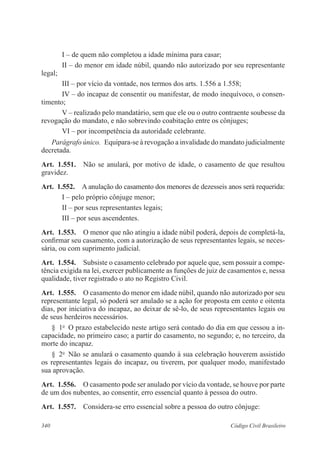 340 Código Civil Brasileiro
I – de quem não completou a idade mínima para casar;
II – do menor em idade núbil, quando não autorizado por seu representante
legal;
III – por vício da vontade, nos termos dos arts. 1.556 a 1.558;
IV – do incapaz de consentir ou manifestar, de modo inequívoco, o consen-
timento;
V – realizado pelo mandatário, sem que ele ou o outro contraente soubesse da
revogação do mandato, e não sobrevindo coabitação entre os cônjuges;
VI – por incompetência da autoridade celebrante.
Parágrafo único.  Equipara-se à revogação a invalidade do mandato judicialmente
decretada.
Art.  1.551.  Não se anulará, por motivo de idade, o casamento de que resultou
gravidez.
Art.  1.552.  A anulação do casamento dos menores de dezesseis anos será requerida:
I – pelo próprio cônjuge menor;
II – por seus representantes legais;
III – por seus ascendentes.
Art.  1.553.  O menor que não atingiu a idade núbil poderá, depois de completá-la,
confirmar seu casamento, com a autorização de seus representantes legais, se neces-
sária, ou com suprimento judicial.
Art.  1.554.  Subsiste o casamento celebrado por aquele que, sem possuir a compe-
tência exigida na lei, exercer publicamente as funções de juiz de casamentos e, nessa
qualidade, tiver registrado o ato no Registro Civil.
Art.  1.555.  O casamento do menor em idade núbil, quando não autorizado por seu
representante legal, só poderá ser anulado se a ação for proposta em cento e oitenta
dias, por iniciativa do incapaz, ao deixar de sê-lo, de seus representantes legais ou
de seus herdeiros necessários.
§  1o
  O prazo estabelecido neste artigo será contado do dia em que cessou a in-
capacidade, no primeiro caso; a partir do casamento, no segundo; e, no terceiro, da
morte do incapaz.
§  2o
  Não se anulará o casamento quando à sua celebração houverem assistido
os representantes legais do incapaz, ou tiverem, por qualquer modo, manifestado
sua aprovação.
Art.  1.556.  O casamento pode ser anulado por vício da vontade, se houve por parte
de um dos nubentes, ao consentir, erro essencial quanto à pessoa do outro.
Art.  1.557.  Considera-se erro essencial sobre a pessoa do outro cônjuge:
 