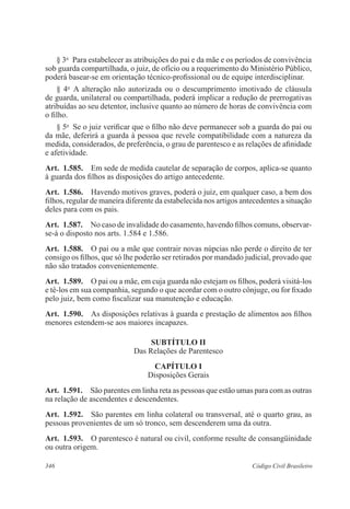 346 Código Civil Brasileiro
§ 3o
  Para estabelecer as atribuições do pai e da mãe e os períodos de convivência
sob guarda compartilhada, o juiz, de ofício ou a requerimento do Ministério Público,
poderá basear-se em orientação técnico-profissional ou de equipe interdisciplinar.
§ 4o
  A alteração não autorizada ou o descumprimento imotivado de cláusula
de guarda, unilateral ou compartilhada, poderá implicar a redução de prerrogativas
atribuídas ao seu detentor, inclusive quanto ao número de horas de convivência com
o filho.
§ 5o
  Se o juiz verificar que o filho não deve permanecer sob a guarda do pai ou
da mãe, deferirá a guarda à pessoa que revele compatibilidade com a natureza da
medida, considerados, de preferência, o grau de parentesco e as relações de afinidade
e afetividade.
Art.  1.585.  Em sede de medida cautelar de separação de corpos, aplica-se quanto
à guarda dos filhos as disposições do artigo antecedente.
Art.  1.586.  Havendo motivos graves, poderá o juiz, em qualquer caso, a bem dos
filhos, regular de maneira diferente da estabelecida nos artigos antecedentes a situação
deles para com os pais.
Art.  1.587.  No caso de invalidade do casamento, havendo filhos comuns, observar-
se-á o disposto nos arts. 1.584 e 1.586.
Art.  1.588.  O pai ou a mãe que contrair novas núpcias não perde o direito de ter
consigo os filhos, que só lhe poderão ser retirados por mandado judicial, provado que
não são tratados convenientemente.
Art.  1.589.  O pai ou a mãe, em cuja guarda não estejam os filhos, poderá visitá-los
e tê-los em sua companhia, segundo o que acordar com o outro cônjuge, ou for fixado
pelo juiz, bem como fiscalizar sua manutenção e educação.
Art.  1.590.  As disposições relativas à guarda e prestação de alimentos aos filhos
menores estendem-se aos maiores incapazes.
SUBTÍTULO II
Das Relações de Parentesco
CAPÍTULO I
Disposições Gerais
Art.  1.591.  São parentes em linha reta as pessoas que estão umas para com as outras
na relação de ascendentes e descendentes.
Art.  1.592.  São parentes em linha colateral ou transversal, até o quarto grau, as
pessoas provenientes de um só tronco, sem descenderem uma da outra.
Art.  1.593.  O parentesco é natural ou civil, conforme resulte de consangüinidade
ou outra origem.
 
