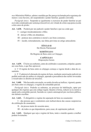 352 Código Civil Brasileiro
ou o Ministério Público, adotar a medida que lhe pareça reclamada pela segurança do
menor e seus haveres, até suspendendo o poder familiar, quando convenha.
Parágrafo único.  Suspende-se igualmente o exercício do poder familiar ao pai
ou à mãe condenados por sentença irrecorrível, em virtude de crime cuja pena exceda
a dois anos de prisão.
Art.  1.638.  Perderá por ato judicial o poder familiar o pai ou a mãe que:
I – castigar imoderadamente o filho;
II – deixar o filho em abandono;
III – praticar atos contrários à moral e aos bons costumes;
IV – incidir, reiteradamente, nas faltas previstas no artigo antecedente.
TÍTULO II
Do Direito Patrimonial
SUBTÍTULO I
Do Regime de Bens entre os Cônjuges
CAPÍTULO I
Disposições Gerais
Art.  1.639.  É lícito aos nubentes, antes de celebrado o casamento, estipular, quanto
aos seus bens, o que lhes aprouver.
§  1o
  O regime de bens entre os cônjuges começa a vigorar desde a data do ca-
samento.
§  2o
  É admissível alteração do regime de bens, mediante autorização judicial em
pedido motivado de ambos os cônjuges, apurada a procedência das razões invocadas
e ressalvados os direitos de terceiros.
Art.  1.640.  Não havendo convenção, ou sendo ela nula ou ineficaz, vigorará, quanto
aos bens entre os cônjuges, o regime da comunhão parcial.
Parágrafo único.  Poderão os nubentes, no processo de habilitação, optar por
qualquer dos regimes que este código regula. Quanto à forma, reduzir-se-á a termo a
opção pela comunhão parcial, fazendo-se o pacto antenupcial por escritura pública,
nas demais escolhas.
Art.  1.641.  É obrigatório o regime da separação de bens no casamento:
I – das pessoas que o contraírem com inobservância das causas suspensivas
da celebração do casamento;
II – da pessoa maior de sessenta anos;
III – de todos os que dependerem, para casar, de suprimento judicial.
Art.  1.642.  Qualquer que seja o regime de bens, tanto o marido quanto a mulher
podem livremente:
 