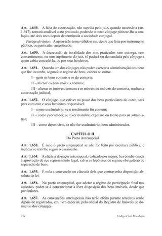 354 Código Civil Brasileiro
Art.  1.649.  A falta de autorização, não suprida pelo juiz, quando necessária (art.
1.647), tornará anulável o ato praticado, podendo o outro cônjuge pleitear-lhe a anu-
lação, até dois anos depois de terminada a sociedade conjugal.
Parágrafo único.  Aaprovação torna válido o ato, desde que feita por instrumento
público, ou particular, autenticado.
Art.  1.650.  A decretação de invalidade dos atos praticados sem outorga, sem
consentimento, ou sem suprimento do juiz, só poderá ser demandada pelo cônjuge a
quem cabia concedê-la, ou por seus herdeiros.
Art.  1.651.  Quando um dos cônjuges não puder exercer a administração dos bens
que lhe incumbe, segundo o regime de bens, caberá ao outro:
I – gerir os bens comuns e os do consorte;
II – alienar os bens móveis comuns;
III – alienar os imóveis comuns e os móveis ou imóveis do consorte, mediante
autorização judicial.
Art.  1.652.  O cônjuge, que estiver na posse dos bens particulares do outro, será
para com este e seus herdeiros responsável:
I – como usufrutuário, se o rendimento for comum;
II – como procurador, se tiver mandato expresso ou tácito para os adminis-
trar;
III – como depositário, se não for usufrutuário, nem administrador.
CAPÍTULO II
Do Pacto Antenupcial
Art.  1.653.  É nulo o pacto antenupcial se não for feito por escritura pública, e
ineficaz se não lhe seguir o casamento.
Art.  1.654.  Aeficácia do pacto antenupcial, realizado por menor, fica condicionada
à aprovação de seu representante legal, salvo as hipóteses de regime obrigatório de
separação de bens.
Art.  1.655.  É nula a convenção ou cláusula dela que contravenha disposição ab-
soluta de lei.
Art.  1.656.  No pacto antenupcial, que adotar o regime de participação final nos
aqüestos, poder-se-á convencionar a livre disposição dos bens imóveis, desde que
particulares.
Art.  1.657.  As convenções antenupciais não terão efeito perante terceiros senão
depois de registradas, em livro especial, pelo oficial do Registro de Imóveis do do-
micílio dos cônjuges.
 
