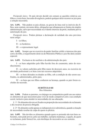 359Código Civil Brasileiro
Parágrafo único.  Os pais devem decidir em comum as questões relativas aos
filhos e a seus bens; havendo divergência, poderá qualquer deles recorrer ao juiz para
a solução necessária.
Art.  1.691.  Não podem os pais alienar, ou gravar de ônus real os imóveis dos fi-
lhos, nem contrair, em nome deles, obrigações que ultrapassem os limites da simples
administração, salvo por necessidade ou evidente interesse da prole, mediante prévia
autorização do juiz.
Parágrafo único.  Podem pleitear a declaração de nulidade dos atos previstos
neste artigo:
I – os filhos;
II – os herdeiros;
III – o representante legal.
Art.  1.692.  Sempre que no exercício do poder familiar colidir o interesse dos pais
com o do filho, a requerimento deste ou do Ministério Público o juiz lhe dará curador
especial.
Art.  1.693.  Excluem-se do usufruto e da administração dos pais:
I – os bens adquiridos pelo filho havido fora do casamento, antes do reco-
nhecimento;
II – os valores auferidos pelo filho maior de dezesseis anos, no exercício de
atividade profissional e os bens com tais recursos adquiridos;
III – os bens deixados ou doados ao filho, sob a condição de não serem usu-
fruídos, ou administrados, pelos pais;
IV – os bens que aos filhos couberem na herança, quando os pais forem ex-
cluídos da sucessão.
SUBTÍTULO III
Dos Alimentos
Art.  1.694.  Podem os parentes, os cônjuges ou companheiros pedir uns aos outros
os alimentos de que necessitem para viver de modo compatível com a sua condição
social, inclusive para atender às necessidades de sua educação.
§  1o
  Os alimentos devem ser fixados na proporção das necessidades do reclamante
e dos recursos da pessoa obrigada.
§  2o
  Os alimentos serão apenas os indispensáveis à subsistência, quando a situação
de necessidade resultar de culpa de quem os pleiteia.
Art.  1.695.  São devidos os alimentos quando quem os pretende não tem bens su-
ficientes, nem pode prover, pelo seu trabalho, à própria mantença, e aquele, de quem
se reclamam, pode fornecê-los, sem desfalque do necessário ao seu sustento.
 