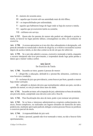 365Código Civil Brasileiro
II – maiores de sessenta anos;
III – aqueles que tiverem sob sua autoridade mais de três filhos;
IV – os impossibilitados por enfermidade;
V – aqueles que habitarem longe do lugar onde se haja de exercer a tutela;
VI – aqueles que já exercerem tutela ou curatela;
VII – militares em serviço.
Art.  1.737.  Quem não for parente do menor não poderá ser obrigado a aceitar a
tutela, se houver no lugar parente idôneo, consangüíneo ou afim, em condições de
exercê-la.
Art.  1.738.  A escusa apresentar-se-á nos dez dias subseqüentes à designação, sob
pena de entender-se renunciado o direito de alegá-la; se o motivo escusatório ocorrer
depois de aceita a tutela, os dez dias contar-se-ão do em que ele sobrevier.
Art.  1.739.  Se o juiz não admitir a escusa, exercerá o nomeado a tutela, enquanto
o recurso interposto não tiver provimento, e responderá desde logo pelas perdas e
danos que o menor venha a sofrer.
Seção IV
Do Exercício da Tutela
Art.  1.740.  Incumbe ao tutor, quanto à pessoa do menor:
I – dirigir-lhe a educação, defendê-lo e prestar-lhe alimentos, conforme os
seus haveres e condição;
II – reclamar do juiz que providencie, como houver por bem, quando o menor
haja mister correção;
III – adimplir os demais deveres que normalmente cabem aos pais, ouvida a
opinião do menor, se este já contar doze anos de idade.
Art.  1.741.  Incumbe ao tutor, sob a inspeção do juiz, administrar os bens do tutelado,
em proveito deste, cumprindo seus deveres com zelo e boa-fé.
Art.  1.742.  Para fiscalização dos atos do tutor, pode o juiz nomear um protutor.
Art.  1.743.  Se os bens e interesses administrativos exigirem conhecimentos téc-
nicos, forem complexos, ou realizados em lugares distantes do domicílio do tutor,
poderá este, mediante aprovação judicial, delegar a outras pessoas físicas ou jurídicas
o exercício parcial da tutela.
Art.  1.744.  A responsabilidade do juiz será:
I – direta e pessoal, quando não tiver nomeado o tutor, ou não o houver feito
oportunamente;
 