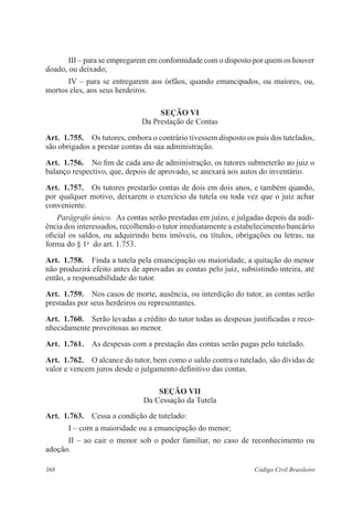 368 Código Civil Brasileiro
III – para se empregarem em conformidade com o disposto por quem os houver
doado, ou deixado;
IV – para se entregarem aos órfãos, quando emancipados, ou maiores, ou,
mortos eles, aos seus herdeiros.
Seção VI
Da Prestação de Contas
Art.  1.755.  Os tutores, embora o contrário tivessem disposto os pais dos tutelados,
são obrigados a prestar contas da sua administração.
Art.  1.756.  No fim de cada ano de administração, os tutores submeterão ao juiz o
balanço respectivo, que, depois de aprovado, se anexará aos autos do inventário.
Art.  1.757.  Os tutores prestarão contas de dois em dois anos, e também quando,
por qualquer motivo, deixarem o exercício da tutela ou toda vez que o juiz achar
conveniente.
Parágrafo único.  As contas serão prestadas em juízo, e julgadas depois da audi-
ência dos interessados, recolhendo o tutor imediatamente a estabelecimento bancário
oficial os saldos, ou adquirindo bens imóveis, ou títulos, obrigações ou letras, na
forma do § 1o
  do art. 1.753.
Art.  1.758.  Finda a tutela pela emancipação ou maioridade, a quitação do menor
não produzirá efeito antes de aprovadas as contas pelo juiz, subsistindo inteira, até
então, a responsabilidade do tutor.
Art.  1.759.  Nos casos de morte, ausência, ou interdição do tutor, as contas serão
prestadas por seus herdeiros ou representantes.
Art.  1.760.  Serão levadas a crédito do tutor todas as despesas justificadas e reco-
nhecidamente proveitosas ao menor.
Art.  1.761.  As despesas com a prestação das contas serão pagas pelo tutelado.
Art.  1.762.  O alcance do tutor, bem como o saldo contra o tutelado, são dívidas de
valor e vencem juros desde o julgamento definitivo das contas.
Seção VII
Da Cessação da Tutela
Art.  1.763.  Cessa a condição de tutelado:
I – com a maioridade ou a emancipação do menor;
II – ao cair o menor sob o poder familiar, no caso de reconhecimento ou
adoção.
 