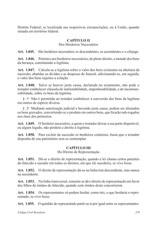 379Código Civil Brasileiro
Distrito Federal, se localizada nas respectivas circunscrições, ou à União, quando
situada em território federal.
CAPÍTULO II
Dos Herdeiros Necessários
Art.  1.845.  São herdeiros necessários os descendentes, os ascendentes e o cônjuge.
Art.  1.846.  Pertence aos herdeiros necessários, de pleno direito, a metade dos bens
da herança, constituindo a legítima.
Art.  1.847.  Calcula-se a legítima sobre o valor dos bens existentes na abertura da
sucessão, abatidas as dívidas e as despesas do funeral, adicionando-se, em seguida,
o valor dos bens sujeitos a colação.
Art.  1.848.  Salvo se houver justa causa, declarada no testamento, não pode o
testador estabelecer cláusula de inalienabilidade, impenhorabilidade, e de incomuni-
cabilidade, sobre os bens da legítima.
§  1o
  Não é permitido ao testador estabelecer a conversão dos bens da legítima
em outros de espécie diversa.
§  2o
  Mediante autorização judicial e havendo justa causa, podem ser alienados
os bens gravados, convertendo-se o produto em outros bens, que ficarão sub-rogados
nos ônus dos primeiros.
Art.  1.849.  O herdeiro necessário, a quem o testador deixar a sua parte disponível,
ou algum legado, não perderá o direito à legítima.
Art.  1.850.  Para excluir da sucessão os herdeiros colaterais, basta que o testador
disponha de seu patrimônio sem os contemplar.
CAPÍTULO III
Do Direito de Representação
Art.  1.851.  Dá-se o direito de representação, quando a lei chama certos parentes
do falecido a suceder em todos os direitos, em que ele sucederia, se vivo fosse.
Art.  1.852.  O direito de representação dá-se na linha reta descendente, mas nunca
na ascendente.
Art.  1.853.  Na linha transversal, somente se dá o direito de representação em favor
dos filhos de irmãos do falecido, quando com irmãos deste concorrerem.
Art.  1.854.  Os representantes só podem herdar, como tais, o que herdaria o repre-
sentado, se vivo fosse.
Art.  1.855.  O quinhão do representado partir-se-á por igual entre os representantes.
 
