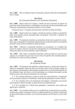 384 Código Civil Brasileiro
Art.  1.887.  Não se admitem outros testamentos especiais além dos contemplados
neste Código.
Seção II
Do Testamento Marítimo e do Testamento Aeronáutico
Art.  1.888.  Quem estiver em viagem, a bordo de navio nacional, de guerra ou
mercante, pode testar perante o comandante, em presença de duas testemunhas, por
forma que corresponda ao testamento público ou ao cerrado.
Parágrafo único.  O registro do testamento será feito no diário de bordo.
Art.  1.889.  Quem estiver em viagem, a bordo de aeronave militar ou comercial,
pode testar perante pessoa designada pelo comandante, observado o disposto no
artigo antecedente.
Art.  1.890.  O testamento marítimo ou aeronáutico ficará sob a guarda do coman-
dante, que o entregará às autoridades administrativas do primeiro porto ou aeroporto
nacional, contra recibo averbado no diário de bordo.
Art.  1.891.  Caducará o testamento marítimo, ou aeronáutico, se o testador não
morrer na viagem, nem nos noventa dias subseqüentes ao seu desembarque em terra,
onde possa fazer, na forma ordinária, outro testamento.
Art.  1.892.  Não valerá o testamento marítimo, ainda que feito no curso de uma
viagem, se, ao tempo em que se fez, o navio estava em porto onde o testador pudesse
desembarcar e testar na forma ordinária.
Seção III
Do Testamento Militar
Art.  1.893.  O testamento dos militares e demais pessoas a serviço das Forças Ar-
madas em campanha, dentro do País ou fora dele, assim como em praça sitiada, ou
que esteja de comunicações interrompidas, poderá fazer-se, não havendo tabelião ou
seu substituto legal, ante duas, ou três testemunhas, se o testador não puder, ou não
souber assinar, caso em que assinará por ele uma delas.
§  1o
  Se o testador pertencer a corpo ou seção de corpo destacado, o testamento
será escrito pelo respectivo comandante, ainda que de graduação ou posto inferior.
§  2o
  Se o testador estiver em tratamento em hospital, o testamento será escrito
pelo respectivo oficial de saúde, ou pelo diretor do estabelecimento.
§  3o
  Se o testador for o oficial mais graduado, o testamento será escrito por
aquele que o substituir.
Art.  1.894.  Se o testador souber escrever, poderá fazer o testamento de seu punho,
contanto que o date e assine por extenso, e o apresente aberto ou cerrado, na presença
de duas testemunhas ao auditor, ou ao oficial de patente, que lhe faça as vezes neste
mister.
 