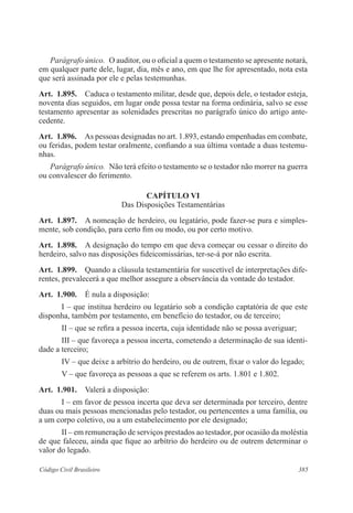 385Código Civil Brasileiro
Parágrafo único.  O auditor, ou o oficial a quem o testamento se apresente notará,
em qualquer parte dele, lugar, dia, mês e ano, em que lhe for apresentado, nota esta
que será assinada por ele e pelas testemunhas.
Art.  1.895.  Caduca o testamento militar, desde que, depois dele, o testador esteja,
noventa dias seguidos, em lugar onde possa testar na forma ordinária, salvo se esse
testamento apresentar as solenidades prescritas no parágrafo único do artigo ante-
cedente.
Art.  1.896.  As pessoas designadas no art. 1.893, estando empenhadas em combate,
ou feridas, podem testar oralmente, confiando a sua última vontade a duas testemu-
nhas.
Parágrafo único.  Não terá efeito o testamento se o testador não morrer na guerra
ou convalescer do ferimento.
CAPÍTULO VI
Das Disposições Testamentárias
Art.  1.897.  A nomeação de herdeiro, ou legatário, pode fazer-se pura e simples-
mente, sob condição, para certo fim ou modo, ou por certo motivo.
Art.  1.898.  A designação do tempo em que deva começar ou cessar o direito do
herdeiro, salvo nas disposições fideicomissárias, ter-se-á por não escrita.
Art.  1.899.  Quando a cláusula testamentária for suscetível de interpretações dife-
rentes, prevalecerá a que melhor assegure a observância da vontade do testador.
Art.  1.900.  É nula a disposição:
I – que institua herdeiro ou legatário sob a condição captatória de que este
disponha, também por testamento, em benefício do testador, ou de terceiro;
II – que se refira a pessoa incerta, cuja identidade não se possa averiguar;
III – que favoreça a pessoa incerta, cometendo a determinação de sua identi-
dade a terceiro;
IV – que deixe a arbítrio do herdeiro, ou de outrem, fixar o valor do legado;
V – que favoreça as pessoas a que se referem os arts. 1.801 e 1.802.
Art.  1.901.  Valerá a disposição:
I – em favor de pessoa incerta que deva ser determinada por terceiro, dentre
duas ou mais pessoas mencionadas pelo testador, ou pertencentes a uma família, ou
a um corpo coletivo, ou a um estabelecimento por ele designado;
II – em remuneração de serviços prestados ao testador, por ocasião da moléstia
de que faleceu, ainda que fique ao arbítrio do herdeiro ou de outrem determinar o
valor do legado.
 