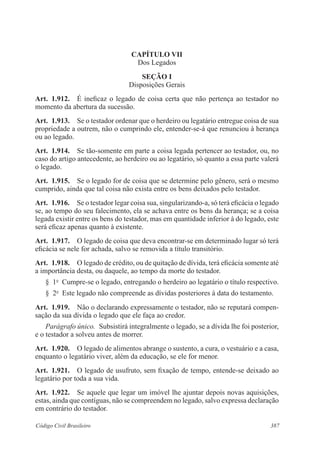 387Código Civil Brasileiro
CAPÍTULO VII
Dos Legados
Seção I
Disposições Gerais
Art.  1.912.  É ineficaz o legado de coisa certa que não pertença ao testador no
momento da abertura da sucessão.
Art.  1.913.  Se o testador ordenar que o herdeiro ou legatário entregue coisa de sua
propriedade a outrem, não o cumprindo ele, entender-se-á que renunciou à herança
ou ao legado.
Art.  1.914.  Se tão-somente em parte a coisa legada pertencer ao testador, ou, no
caso do artigo antecedente, ao herdeiro ou ao legatário, só quanto a essa parte valerá
o legado.
Art.  1.915.  Se o legado for de coisa que se determine pelo gênero, será o mesmo
cumprido, ainda que tal coisa não exista entre os bens deixados pelo testador.
Art.  1.916.  Se o testador legar coisa sua, singularizando-a, só terá eficácia o legado
se, ao tempo do seu falecimento, ela se achava entre os bens da herança; se a coisa
legada existir entre os bens do testador, mas em quantidade inferior à do legado, este
será eficaz apenas quanto à existente.
Art.  1.917.  O legado de coisa que deva encontrar-se em determinado lugar só terá
eficácia se nele for achada, salvo se removida a título transitório.
Art.  1.918.  O legado de crédito, ou de quitação de dívida, terá eficácia somente até
a importância desta, ou daquele, ao tempo da morte do testador.
§  1o
  Cumpre-se o legado, entregando o herdeiro ao legatário o título respectivo.
§  2o
  Este legado não compreende as dívidas posteriores à data do testamento.
Art.  1.919.  Não o declarando expressamente o testador, não se reputará compen-
sação da sua dívida o legado que ele faça ao credor.
Parágrafo único.  Subsistirá integralmente o legado, se a dívida lhe foi posterior,
e o testador a solveu antes de morrer.
Art.  1.920.  O legado de alimentos abrange o sustento, a cura, o vestuário e a casa,
enquanto o legatário viver, além da educação, se ele for menor.
Art.  1.921.  O legado de usufruto, sem fixação de tempo, entende-se deixado ao
legatário por toda a sua vida.
Art.  1.922.  Se aquele que legar um imóvel lhe ajuntar depois novas aquisições,
estas, ainda que contíguas, não se compreendem no legado, salvo expressa declaração
em contrário do testador.
 