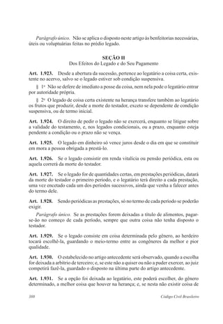 388 Código Civil Brasileiro
Parágrafo único.  Não se aplica o disposto neste artigo às benfeitorias necessárias,
úteis ou voluptuárias feitas no prédio legado.
Seção II
Dos Efeitos do Legado e do Seu Pagamento
Art.  1.923.  Desde a abertura da sucessão, pertence ao legatário a coisa certa, exis-
tente no acervo, salvo se o legado estiver sob condição suspensiva.
§  1o
  Não se defere de imediato a posse da coisa, nem nela pode o legatário entrar
por autoridade própria.
§  2o
  O legado de coisa certa existente na herança transfere também ao legatário
os frutos que produzir, desde a morte do testador, exceto se dependente de condição
suspensiva, ou de termo inicial.
Art.  1.924.  O direito de pedir o legado não se exercerá, enquanto se litigue sobre
a validade do testamento, e, nos legados condicionais, ou a prazo, enquanto esteja
pendente a condição ou o prazo não se vença.
Art.  1.925.  O legado em dinheiro só vence juros desde o dia em que se constituir
em mora a pessoa obrigada a prestá-lo.
Art.  1.926.  Se o legado consistir em renda vitalícia ou pensão periódica, esta ou
aquela correrá da morte do testador.
Art.  1.927.  Se o legado for de quantidades certas, em prestações periódicas, datará
da morte do testador o primeiro período, e o legatário terá direito a cada prestação,
uma vez encetado cada um dos períodos sucessivos, ainda que venha a falecer antes
do termo dele.
Art.  1.928.  Sendo periódicas as prestações, só no termo de cada período se poderão
exigir.
Parágrafo único.  Se as prestações forem deixadas a título de alimentos, pagar-
se-ão no começo de cada período, sempre que outra coisa não tenha disposto o
testador.
Art.  1.929.  Se o legado consiste em coisa determinada pelo gênero, ao herdeiro
tocará escolhê-la, guardando o meio-termo entre as congêneres da melhor e pior
qualidade.
Art.  1.930.  O estabelecido no artigo antecedente será observado, quando a escolha
for deixada a arbítrio de terceiro; e, se este não a quiser ou não a puder exercer, ao juiz
competirá fazê-la, guardado o disposto na última parte do artigo antecedente.
Art.  1.931.  Se a opção foi deixada ao legatário, este poderá escolher, do gênero
determinado, a melhor coisa que houver na herança; e, se nesta não existir coisa de
 