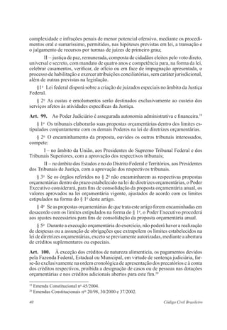 40 Código Civil Brasileiro
complexidade e infrações penais de menor potencial ofensivo, ­mediante os procedi-
mentos oral e sumaríssimo, permitidos, nas hipóteses previstas em lei, a transação e
o julgamento de recursos por turmas de juízes de primeiro grau;
II – justiça de paz, remunerada, composta de cidadãos eleitos pelo voto direto,
universal e secreto, com mandato de quatro anos e competência para, na forma da lei,
celebrar casamentos, verificar, de ofício ou em face de ­impugnação apresentada, o
processo de habilitação e exercer atribuições ­conciliatórias, sem caráter jurisdicional,
além de outras previstas na ­legislação.
§1o
  Lei federal disporá sobre a criação de juizados especiais no âmbito da Justiça
Federal.
§ 2o
  As custas e emolumentos serão destinados exclusivamente ao custeio dos
serviços afetos às atividades específicas da Justiça.
Art.  99.  Ao Poder Judiciário é assegurada autonomia administrativa e ­financeira.19
§ 1o
  Os tribunais elaborarão suas propostas orçamentárias dentro dos ­limites es-
tipulados conjuntamente com os demais Poderes na lei de diretrizes ­orçamentárias.
§ 2o
  O encaminhamento da proposta, ouvidos os outros tribunais ­interessados,
compete:
I – no âmbito da União, aos Presidentes do Supremo Tribunal Federal e dos
Tribunais Superiores, com a aprovação dos respectivos tribunais;
II – no âmbito dos Estados e no do Distrito Federal eTerritórios, aos ­Presidentes
dos Tribunais de Justiça, com a aprovação dos respectivos ­tribunais.
§ 3o
  Se os órgãos referidos no § 2o
não encaminharem as respectivas propostas
orçamentárias dentro do prazo estabelecido na lei de diretrizes orçamentárias, o Poder
Executivo considerará, para fins de consolidação da proposta orçamentária anual, os
valores aprovados na lei orçamentária vigente, ajustados de acordo com os limites
estipulados na forma do § 1o
deste artigo.
§ 4o
  Se as propostas orçamentárias de que trata este artigo forem encaminhadas em
desacordo com os limites estipulados na forma do § 1o
, o Poder Executivo procederá
aos ajustes necessários para fins de consolidação da proposta orçamentária anual.
§ 5o
  Durante a execução orçamentária do exercício, não poderá haver a realização
de despesas ou a assunção de obrigações que extrapolem os limites estabelecidos na
lei de diretrizes orçamentárias, exceto se previamente autorizadas, mediante a abertura
de créditos suplementares ou especiais.
Art.  100.  À exceção dos créditos de natureza alimentícia, os pagamentos ­devidos
pela Fazenda Federal, Estadual ou Municipal, em virtude de sentença ­judiciária, far-
se-ão exclusivamente na ordem cronológica de apresentação dos ­precatórios e à conta
dos créditos respectivos, proibida a designação de casos ou de ­pessoas nas dotações
orçamentárias e nos créditos adicionais abertos para este fim.20
19
Emenda Constitucional no
45/2004.
20
Emendas Constitucionais nos
20/98, 30/2000 e 37/2002.
 