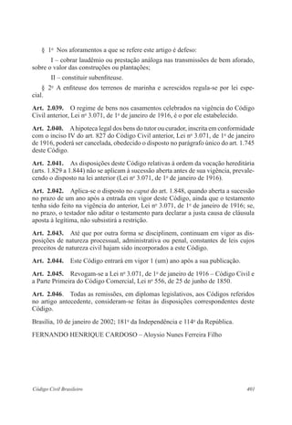 401Código Civil Brasileiro
§  1o
  Nos aforamentos a que se refere este artigo é defeso:
I – cobrar laudêmio ou prestação análoga nas transmissões de bem aforado,
sobre o valor das construções ou plantações;
II – constituir subenfiteuse.
§  2o
  A enfiteuse dos terrenos de marinha e acrescidos regula-se por lei espe-
cial.
Art.  2.039.  O regime de bens nos casamentos celebrados na vigência do Código
Civil anterior, Lei no
3.071, de 1o
de janeiro de 1916, é o por ele estabelecido.
Art.  2.040.  Ahipoteca legal dos bens do tutor ou curador, inscrita em conformidade
com o inciso IV do art. 827 do Código Civil anterior, Lei no
3.071, de 1o
de janeiro
de 1916, poderá ser cancelada, obedecido o disposto no parágrafo único do art. 1.745
deste Código.
Art.  2.041.  As disposições deste Código relativas à ordem da vocação hereditária
(arts. 1.829 a 1.844) não se aplicam à sucessão aberta antes de sua vigência, prevale-
cendo o disposto na lei anterior (Lei no
3.071, de 1o
de janeiro de 1916).
Art.  2.042.  Aplica-se o disposto no caput do art. 1.848, quando aberta a sucessão
no prazo de um ano após a entrada em vigor deste Código, ainda que o testamento
tenha sido feito na vigência do anterior, Lei no
3.071, de 1o
de janeiro de 1916; se,
no prazo, o testador não aditar o testamento para declarar a justa causa de cláusula
aposta à legítima, não subsistirá a restrição.
Art.  2.043.  Até que por outra forma se disciplinem, continuam em vigor as dis-
posições de natureza processual, administrativa ou penal, constantes de leis cujos
preceitos de natureza civil hajam sido incorporados a este Código.
Art.  2.044.  Este Código entrará em vigor 1 (um) ano após a sua publicação.
Art.  2.045.  Revogam-se a Lei no
3.071, de 1o
de janeiro de 1916 – Código Civil e
a Parte Primeira do Código Comercial, Lei no
556, de 25 de junho de 1850.
Art.  2.046.  Todas as remissões, em diplomas legislativos, aos Códigos referidos
no artigo antecedente, consideram-se feitas às disposições correspondentes deste
Código.
Brasília, 10 de janeiro de 2002; 181o
da Independência e 114o
da República.
FERNANDO HENRIQUE CARDOSO – Aloysio Nunes Ferreira Filho
 