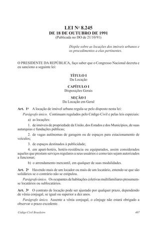407Código Civil Brasileiro
LEI No
8.245
DE 18 DE OUTUBRO DE 1991
(Publicada no DO de 21/10/91)
Dispõe sobre as locações dos imóveis urbanos e
os procedimentos a elas pertinentes.
O PRESIDENTE DA REPÚBLICA, faço saber que o Congresso Nacional decreta e
eu sanciono a seguinte lei:
TÍTULO I
Da Locação
CAPÍTULO I
Disposições Gerais
SEÇÃO I
Da Locação em Geral
Art.  1o
  A locação de imóvel urbano regula-se pelo disposto nesta lei:
Parágrafo único.  Continuam regulados pelo Código Civil e pelas leis especiais:
a)  as locações:
1.  de imóveis de propriedade da União, dos Estados e dos Municípios, de suas
autarquias e fundações públicas;
2.  de vagas autônomas de garagem ou de espaços para estacionamento de
veículos;
3.  de espaços destinados à publicidade;
4.  em apart-hotéis, hotéis-residência ou equiparados, assim considerados
aqueles que prestam serviços regulares a seus usuários e como tais sejam autorizados
a funcionar;
b)  o arrendamento mercantil, em qualquer de suas modalidades.
Art.  2o
  Havendo mais de um locador ou mais de um locatário, entende-se que são
solidários se o contrário não se estipulou.
Parágrafo único.  Os ocupantes de habitações coletivas multifamiliares presumem-
se locatários ou sublocatários.
Art.  3o
  O contrato de locação pode ser ajustado por qualquer prazo, dependendo
de vênia conjugal, se igual ou superior a dez anos.
Parágrafo único.  Ausente a vênia conjugal, o cônjuge não estará obrigado a
observar o prazo excedente.
 