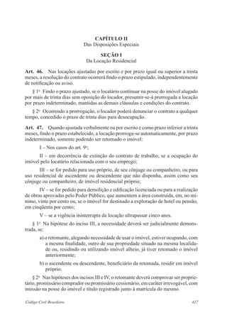 417Código Civil Brasileiro
CAPÍTULO II
Das Disposições Especiais
SEÇÃO I
Da Locação Residencial
Art.  46.  Nas locações ajustadas por escrito e por prazo igual ou superior a trinta
meses, a resolução do contrato ocorrerá findo o prazo estipulado, independentemente
de notificação ou aviso.
§ 1o
  Findo o prazo ajustado, se o locatário continuar na posse do imóvel alugado
por mais de trinta dias sem oposição do locador, presumir-se-á prorrogada a locação
por prazo indeterminado, mantidas as demais cláusulas e condições do contrato.
§ 2o
  Ocorrendo a prorrogação, o locador poderá denunciar o contrato a qualquer
tempo, concedido o prazo de trinta dias para desocupação.
Art.  47.  Quando ajustada verbalmente ou por escrito e como prazo inferior a trinta
meses, findo o prazo estabelecido, a locação prorroga-se automaticamente, por prazo
indeterminado, somente podendo ser retomado o imóvel:
I – Nos casos do art. 9o
;
II – em decorrência de extinção do contrato de trabalho, se a ocupação do
imóvel pelo locatário relacionada com o seu emprego;
III – se for pedido para uso próprio, de seu cônjuge ou companheiro, ou para
uso residencial de ascendente ou descendente que não disponha, assim como seu
cônjuge ou companheiro, de imóvel residencial próprio;
IV – se for pedido para demolição e edificação licenciada ou para a realização
de obras aprovadas pelo Poder Público, que aumentem a área construída, em, no mí-
nimo, vinte por cento ou, se o imóvel for destinado a exploração de hotel ou pensão,
em cinqüenta por cento;
V – se a vigência ininterrupta da locação ultrapassar cinco anos.
§ 1o
  Na hipótese do inciso III, a necessidade deverá ser judicialmente demons-
trada, se:
a) o retomante, alegando necessidade de usar o imóvel, estiver ocupando, com
a mesma finalidade, outro de sua propriedade situado na mesma localida-
de ou, residindo ou utilizando imóvel alheio, já tiver retomado o imóvel
anteriormente;
b) o ascendente ou descendente, beneficiário da retomada, residir em imóvel
próprio.
§ 2o
  Nas hipóteses dos incisos III e IV, o retomante deverá comprovar ser proprie-
tário, promissário comprador ou promissário cessionário, em caráter irrevogável, com
imissão na posse do imóvel e título registrado junto à matrícula do mesmo.
 