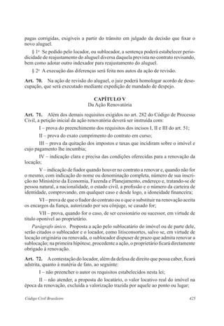 425Código Civil Brasileiro
pagas corrigidas, exigíveis a partir do trânsito em julgado da decisão que fixar o
novo aluguel.
§ 1o
  Se pedido pelo locador, ou sublocador, a sentença poderá estabelecer perio-
dicidade de reajustamento do aluguel diversa daquela prevista no contrato revisando,
bem como adotar outro indexador para reajustamento do aluguel.
§ 2o
  A execução das diferenças será feita nos autos da ação de revisão.
Art.  70.  Na ação de revisão do aluguel, o juiz poderá homologar acordo de deso-
cupação, que será executado mediante expedição de mandado de despejo.
CAPÍTULO V
Da Ação Renovatória
Art.  71.  Além dos demais requisitos exigidos no art. 282 do Código de Processo
Civil, a petição inicial da ação renovatória deverá ser instruída com:
I – prova do preenchimento dos requisitos dos incisos I, II e III do art. 51;
II – prova do exato cumprimento do contrato em curso;
III – prova da quitação dos impostos e taxas que incidiram sobre o imóvel e
cujo pagamento lhe incumbia;
IV – indicação clara e precisa das condições oferecidas para a renovação da
locação;
V – indicação de fiador quando houver no contrato a renovar e, quando não for
o mesmo, com indicação do nome ou denominação completa, número de sua inscri-
ção no Ministério da Economia, Fazenda e Planejamento, endereço e, tratando-se de
pessoa natural, a nacionalidade, o estado civil, a profissão e o número da carteira de
identidade, comprovando, em qualquer caso e desde logo, a idoneidade financeira;
VI – prova de que o fiador do contrato ou o que o substituir na renovação aceita
os encargos da fiança, autorizado por seu cônjuge, se casado for;
VII – prova, quando for o caso, de ser cessionário ou sucessor, em virtude de
título oponível ao proprietário.
Parágrafo único.  Proposta a ação pelo sublocatário do imóvel ou de parte dele,
serão citados o sublocador e o locador, como litisconsortes, salvo se, em virtude de
locação originária ou renovada, o sublocador dispuser de prazo que admita renovar a
sublocação; na primeira hipótese, procedente a ação, o proprietário ficará diretamente
obrigado à renovação.
Art.  72.  Acontestação do locador, além da defesa de direito que possa caber, ficará
adstrita, quanto à matéria de fato, ao seguinte:
I – não preencher o autor os requisitos estabelecidos nesta lei;
II – não atender, a proposta do locatário, o valor locativo real do imóvel na
época da renovação, excluída a valorização trazida por aquele ao ponto ou lugar;
 