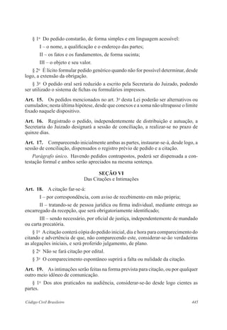 445Código Civil Brasileiro
§ 1o
  Do pedido constarão, de forma simples e em linguagem acessível:
I – o nome, a qualificação e o endereço das partes;
II – os fatos e os fundamentos, de forma sucinta;
III – o objeto e seu valor.
§ 2o
  É lícito formular pedido genérico quando não for possível determinar, desde
logo, a extensão da obrigação.
§ 3o
  O pedido oral será reduzido a escrito pela Secretaria do Juizado, podendo
ser utilizado o sistema de fichas ou formulários impressos.
Art.  15.  Os pedidos mencionados no art. 3o
desta Lei poderão ser alternativos ou
cumulados; nesta última hipótese, desde que conexos e a soma não ultrapasse o limite
fixado naquele dispositivo.
Art.  16.  Registrado o pedido, independentemente de distribuição e autuação, a
Secretaria do Juizado designará a sessão de conciliação, a realizar-se no prazo de
quinze dias.
Art.  17.  Comparecendo inicialmente ambas as partes, instaurar-se-á, desde logo, a
sessão de conciliação, dispensados o registro prévio de pedido e a citação.
Parágrafo único.  Havendo pedidos contrapostos, poderá ser dispensada a con-
testação formal e ambos serão apreciados na mesma sentença.
SEÇÃO VI
Das Citações e Intimações
Art.  18.  A citação far-se-á:
I – por correspondência, com aviso de recebimento em mão própria;
II – tratando-se de pessoa jurídica ou firma individual, mediante entrega ao
encarregado da recepção, que será obrigatoriamente identificado;
III – sendo necessário, por oficial de justiça, independentemente de mandado
ou carta precatória.
§ 1o
  Acitação conterá cópia do pedido inicial, dia e hora para comparecimento do
citando e advertência de que, não comparecendo este, considerar-se-ão verdadeiras
as alegações iniciais, e será proferido julgamento, de plano.
§ 2o
  Não se fará citação por edital.
§ 3o
  O comparecimento espontâneo suprirá a falta ou nulidade da citação.
Art.  19.  As intimações serão feitas na forma prevista para citação, ou por qualquer
outro meio idôneo de comunicação.
§ 1o
  Dos atos praticados na audiência, considerar-se-ão desde logo cientes as
partes.
 