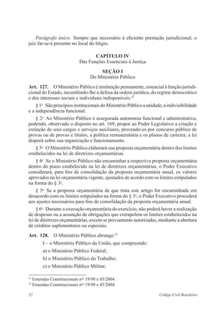52 Código Civil Brasileiro
Parágrafo único.  Sempre que necessário à eficiente prestação ­jurisdicio­nal, o
juiz far-se-á presente no local do litígio.
Capítulo IV
Das Funções Essenciais à Justiça
Seção I
Do Ministério Público
Art.  127.  O Ministério Público é instituição permanente, essencial à função jurisdi-
cional do Estado, incumbindo-lhe a defesa da ordem jurídica, do regime democrático
e dos interesses sociais e individuais indisponíveis.31
§ 1o
  São princípios institucionais do Ministério Público a unidade, a ­indivisibilidade
e a independência funcional.
§ 2o
  Ao Ministério Público é assegurada autonomia funcional e administrativa,
podendo, observado o disposto no art. 169, propor ao Poder Legislativo a criação e
extinção de seus cargos e serviços auxiliares, provendo-os por concurso público de
provas ou de provas e títulos, a política remuneratória e os planos de carreira; a lei
disporá sobre sua organização e funcionamento.
§ 3o
  O Ministério Público elaborará sua proposta orçamentária dentro dos limites
estabelecidos na lei de diretrizes orçamentárias.
§ 4o
  Se o Ministério Público não encaminhar a respectiva proposta orçamentária
dentro do prazo estabelecido na lei de diretrizes orçamentárias, o Poder Executivo
considerará, para fins de consolidação da proposta orçamentária anual, os valores
aprovados na lei orçamentária vigente, ajustados de acordo com os limites estipulados
na forma do § 3o
.
§ 5o
  Se a proposta orçamentária de que trata este artigo for encaminhada em
desacordo com os limites estipulados na forma do § 3o
, o Poder Executivo procederá
aos ajustes necessários para fins de consolidação da proposta orçamentária anual.
§ 6o
  Durante a execução orçamentária do exercício, não poderá haver a realização
de despesas ou a assunção de obrigações que extrapolem os limites estabelecidos na
lei de diretrizes orçamentárias, exceto se previamente autorizadas, mediante a abertura
de créditos suplementares ou especiais.
Art.  128.  O Ministério Público abrange:32
I – o Ministério Público da União, que compreende:
a) o Ministério Público Federal;
b) o Ministério Público do Trabalho;
c) o Ministério Público Militar;
31
Emendas Constitucionais nos
19/98 e 45/2004.
32
Emendas Constitucionais nos
19/98 e 45/2004.
 