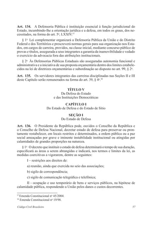 57Código Civil Brasileiro
Art.  134.  A Defensoria Pública é instituição essencial à função jurisdicional do
­Estado, incumbindo-lhe a orientação jurídica e a defesa, em todos os graus, dos ne-
cessitados, na forma do art. 5o
, LXXIV.37
§ 1o
  Lei complementar organizará a Defensoria Pública da União e do Distrito
Federal e dos Territórios e prescreverá normas gerais para sua organização nos Esta-
dos, em cargos de carreira, providos, na classe inicial, mediante concurso público de
provas e títulos, assegurada a seus integrantes a garantia da inamovibilidade e vedado
o exercício da advocacia fora das atribuições institucionais.
§ 2o
  Às Defensorias Públicas Estaduais são asseguradas autonomia funcional e
administrativa e a iniciativa de sua proposta orçamentária dentro dos limites estabele-
cidos na lei de diretrizes orçamentárias e subordinação ao disposto no art. 99, § 2o
.
Art.  135.  Os servidores integrantes das carreiras disciplinadas nas Seções II e III
deste Capítulo serão remunerados na forma do art. 39, § 4o
.38
tÍtulo V
Da Defesa do Estado
e das Instituições Democráticas
Capítulo I
Do Estado de Defesa e do Estado de Sítio
Seção I
Do Estado de Defesa
Art.  136.  O Presidente da República pode, ouvidos o Conselho da República e
o Conselho de Defesa Nacional, decretar estado de defesa para preservar ou pron-
tamente restabelecer, em locais restritos e determinados, a ordem pública ou a paz
­social ameaçadas por grave e iminente instabilidade institucional ou atingidas por
­calamidades de grandes proporções na natureza.
§ 1o
  O decreto que instituir o estado de defesa determinará o tempo de sua ­duração,
especificará as áreas a serem abrangidas e indicará, nos termos e limites da lei, as
medidas coercitivas a vigorarem, dentre as seguintes:
I – restrições aos direitos de:
a) reunião, ainda que exercida no seio das associações;
b) sigilo de correspondência;
c) sigilo de comunicação telegráfica e telefônica;
II – ocupação e uso temporário de bens e serviços públicos, na hipótese de
calamidade pública, respondendo a União pelos danos e custos decorrentes.
37
Emenda Constitucional no
45/2004.
38
Emenda Constitucional no
19/98.
 
