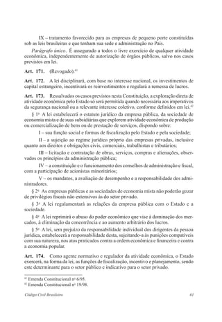 61Código Civil Brasileiro
IX – tratamento favorecido para as empresas de pequeno porte constituídas
sob as leis brasileiras e que tenham sua sede e administração no País.
Parágrafo único.  É assegurado a todos o livre exercício de qualquer ­atividade
econômica, independentemente de autorização de órgãos públicos, salvo nos casos
previstos em lei.
Art.  171.  (Revogado).41
Art.  172.  A lei disciplinará, com base no interesse nacional, os investimentos de
capital estrangeiro, incentivará os reinvestimentos e regulará a remessa de lucros.
Art.  173.  Ressalvados os casos previstos nesta Constituição, a exploração ­direta de
atividade econômica pelo Estado só será permitida quando necessária aos ­imperativos
da segurança nacional ou a relevante interesse coletivo, conforme definidos em lei.42
§ 1o
  A lei estabelecerá o estatuto jurídico da empresa pública, da ­sociedade de
economia mista e de suas subsidiárias que explorem atividade econômica de ­produção
ou comercialização de bens ou de prestação de serviços, ­dispondo sobre:
I – sua função social e formas de fiscalização pelo Estado e pela sociedade;
II – a sujeição ao regime jurídico próprio das empresas privadas, ­inclusive
­quanto aos direitos e obrigações civis, comerciais, trabalhistas e tributários;
III – licitação e contratação de obras, serviços, compras e alienações, obser-
vados os princípios da administração pública;
IV – a constituição e o funcionamento dos conselhos de administração e ­fiscal,
com a participação de acionistas minoritários;
V – os mandatos, a avaliação de desempenho e a responsabilidade dos admi-
nistradores.
§ 2o
  As empresas públicas e as sociedades de economia mista não poderão gozar
de privilégios fiscais não extensivos às do setor privado.
§ 3o
  A lei regulamentará as relações da empresa pública com o Estado e a
­sociedade.
§ 4o
  A lei reprimirá o abuso do poder econômico que vise à dominação dos mer-
cados, à eliminação da concorrência e ao aumento arbitrário dos lucros.­
§ 5o
  A lei, sem prejuízo da responsabilidade individual dos dirigentes da pessoa
jurídica, estabelecerá a responsabilidade desta, sujeitando-a às ­punições compatíveis
com sua natureza, nos atos praticados contra a ordem econômica e financeira e contra
a economia popular.
Art.  174.  Como agente normativo e regulador da atividade econômica, o ­Estado
exercerá, na forma da lei, as funções de fiscalização, incentivo e ­planejamento, sendo
este determinante para o setor público e indicativo para o setor privado.
41
Emenda Constitucional no
6/95.
42
Emenda Constitucional no
19/98.
 