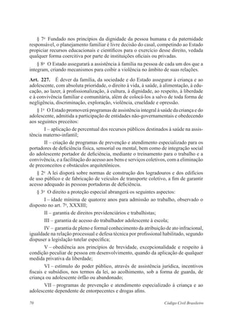 70 Código Civil Brasileiro
§ 7o
  Fundado nos princípios da dignidade da pessoa humana e da ­paternidade
responsável, o planejamento familiar é livre decisão do casal, ­competindo ao Estado
propiciar recursos educacionais e científicos para o exercício desse ­direito, vedada
qualquer forma coercitiva por parte de ­instituições oficiais ou privadas.
§ 8o
  O Estado assegurará a assistência à família na pessoa de cada um dos que a
integram, criando mecanismos para coibir a violência no âmbito de suas relações.
Art.  227.  É dever da família, da sociedade e do Estado assegurar à criança e ao
adolescente, com absoluta prioridade, o direito à vida, à saúde, à alimentação, à edu-
cação, ao lazer, à profissionalização, à cultura, à dignidade, ao respeito, à liberdade
e à convivência familiar e comunitária, além de colocá-los a salvo de toda forma de
­negligência, discriminação, exploração, violência, crueldade e opressão.
§ 1o
  O Estado promoverá programas de assistência integral à saúde da criança e do
adolescente, admitida a participação de entidades não-governamentais e obedecendo
aos seguintes preceitos:
I – aplicação de percentual dos recursos públicos destinados à saúde na assis-
tência materno-infantil;
II – criação de programas de prevenção e atendimento especializado para os
portadores de deficiência física, sensorial ou mental, bem como de integração social
do adolescente portador de deficiência, mediante o ­treinamento para o trabalho e a
convivência, e a facilitação do acesso aos bens e serviços coletivos, com a eliminação
de preconceitos e obstáculos arquitetônicos.
§ 2o
  A lei disporá sobre normas de construção dos logradouros e dos ­edifícios
de uso público e de fabricação de veículos de transporte coletivo, a fim de garantir
­acesso adequado às pessoas portadoras de deficiência.
§ 3o
  O direito a proteção especial abrangerá os seguintes aspectos:
I – idade mínima de quatorze anos para admissão ao trabalho, ­observado o
disposto no art. 7o
, XXXIII;
II – garantia de direitos previdenciários e trabalhistas;
III – garantia de acesso do trabalhador adolescente à escola;
IV – garantia de pleno e formal conhecimento da atribuição de ato infracional,
igualdade na relação processual e defesa técnica por profissional habilitado, segundo
dispuser a legislação tutelar específica;
V – obediência aos princípios de brevidade, excepcionalidade e ­respeito à
condição peculiar de pessoa em desenvolvimento, quando da aplicação de qualquer
medida privativa da liberdade;
VI – estímulo do poder público, através de assistência jurídica, ­incentivos
­fiscais e subsídios, nos termos da lei, ao acolhimento, sob a forma de guarda, de
criança ou adolescente órfão ou abandonado;
VII – programas de prevenção e atendimento especializado à criança e ao
adolescente dependente de entorpecentes e drogas afins.
 