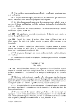 71Código Civil Brasileiro
§ 4o
  Alei punirá severamente o abuso, a violência e a exploração ­sexual da ­criança
e do adolescente.
§ 5o
  A adoção será assistida pelo poder público, na forma da lei, que ­estabelecerá
casos e condições de sua efetivação por parte de estrangeiros.
§ 6o
  Os filhos, havidos ou não da relação do casamento, ou por adoção, terão os
mesmos direitos e qualificações, proibidas quaisquer designações ­discriminatórias
relativas à filiação.
§ 7o
  No atendimento dos direitos da criança e do adolescente ­levar-se-á em con-
sideração o disposto no art. 204.
Art.  228.  São penalmente inimputáveis os menores de dezoito anos, sujeitos às
­normas da legislação especial.
Art.  229.  Os pais têm o dever de assistir, criar e educar os filhos menores, e os
filhos maiores têm o dever de ajudar e amparar os pais na velhice, carência ou en-
fermidade.
Art.  230.  A família, a sociedade e o Estado têm o dever de amparar as pessoas
idosas, assegurando sua participação na comunidade, defendendo sua ­dignidade e
bem-estar e garantindo-lhes o direito à vida.
§ 1o
  Os programas de amparo aos idosos serão executados ­preferencialmente
em seus lares.
§ 2o
  Aos maiores de sessenta e cinco anos é garantida a gratuidade dos transportes
coletivos urbanos.
Capítulo VIII
Dos Índios
Art.  231.  São reconhecidos aos índios sua organização social, costumes, ­línguas,
crenças e tradições, e os direitos originários sobre as terras que ­tradicionalmente
­ocupam, competindo à União demarcá-las, proteger e fazer respeitar todos os seus
bens.
§ 1o
  São terras tradicionalmente ocupadas pelos índios as por eles ­habitadas em
caráter permanente, as utilizadas para suas atividades ­produtivas, as ­imprescindíveis
à preservação dos recursos ambientais necessários a seu bem-estar e as necessárias a
sua reprodução física e cultural, segundo seus usos, costumes e tradições.
§ 2o
  As terras tradicionalmente ocupadas pelos índios destinam-se a sua posse
permanente, cabendo-lhes o usufruto exclusivo das riquezas do solo, dos rios e dos
lagos nelas existentes.
§ 3o
  O aproveitamento dos recursos hídricos, incluídos os potenciais ­energéticos,
a pesquisa e a lavra das riquezas minerais em terras indígenas só podem ser efetivados
com autorização do Congresso Nacional, ouvidas as ­comunidades afetadas, ficando-
lhes assegurada participação nos resultados da lavra, na forma da lei.
 